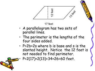 • A parallelogram has two sets of
parallel lines.
• The perimeter is the lengths of the
four sides added.
• P=2b+2s where b is base and s is the
slanted height. Notice the 12 feet is
not needed to find perimeter.
• P=2(17)+2(13)=34+26=60 feet.
17 feet
12
feet
1
3
f
e
e
t
 