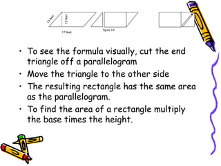 • To see the formula visually, cut the end
triangle off a parallelogram
• Move the triangle to the other side
• The resulting rectangle has the same area
as the parallelogram.
• To find the area of a rectangle multiply
the base times the height.
17 feet
12
feet
1
3
f
e
e
t
figure 3.4
 