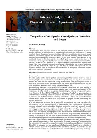 ~ 1 ~
International Journal of Physical Education, Sports and Health 2016; 3(5): 01-05
P-ISSN: 2394-1685
E-ISSN: 2394-1693
Impact Factor (ISRA): 5.38
IJPESH 2016; 3(5): 01-05
© 2016 IJPESH
www.kheljournal.com
Received: 03-06-2016
Accepted: 01-07-2016
Dr Mahesh Kumar
Associate Professor C.R.M. Jat
College, Hisar, Haryana, India
Correspondence
Dr Mahesh kumar
Associate Professor C.R.M. Jat
College, Hisar, Haryana, India
Comparison of anticipation time of judokas, Wrestlers
and Boxers
Dr Mahesh Kumar
Abstract
Objective of the study was to see if there is any significant difference exists between the judokas,
wrestlers and boxers on anticipation time by comparing their anticipation time performances. To test the
hypothesis that the three groups have non-significant differences on anticipation time variables namely
number of early and late responses and also average time deviation from early and late responses, 96
male only sportspersons having mean age 22.49 ± 2.37 were being randomly tested who had at least
participated at state level in their respective sport. Each sports person was given three trials of 20
responses and the average value of all the three trials was recorded on Basin anticipation timer (B.A.T.)
machine. One way MANOVA using SPSS 23 statistical package was applied to get and analyze the
results. There was a statistically non-significant difference in 4 anticipation time variables based on the
sport which they practice, F (8, 180) = .651, p > .05; Wilk's Λ = 0.945, partial η2 = .028. The null
hypothesis that there would be no significant difference between the three groups was therefore accepted
and alternate hypothesis was rejected.
Keywords: Anticipation time, Judokas, wrestlers, boxers, one way MANOVA
1. Introduction
We often see the skilled players perform a movement gracefully whereas the novice seem to
be struggling for movement spending more than required energy for a particular movement
pattern. We often see the researchers doing biomechanical and psychological studies to
analyze the movements in elite sports for gaining that cutting edge in sports involving ball and
other equipments where so called “timing” plays an important role.
The distinction between experts and their less-skilled counterparts has been a point of
discussion in the sports perception literature since last many years and the vast majority of this
research has revealed experts to be superior at anticipating the outcome of opponents’ actions
(e.g., Abernethy & Zawi, 2007) [1]
. The ability to anticipate or “predict” an upcoming attack in
combat sport like wrestling, Judo or the direction of a penalty kick in football or in tennis prior
to definitive ball flight information becoming available (i.e., before ball-foot or ball-racket
contact) would enable the players with crucial time to prepare for both anticipating and
reacting effectively.
With that extra time available due to successful anticipation is not only psychologically
advantageous, but may also be essential in circumstances where response time becomes too
important with each bout or set making the player too tired to merely rely upon only strength
and skills with increase pressure to give in the best. In boxing for example a few milliseconds
are available to judge the speed and direction of the punch, move and get in the right position
for the block and/or return, again prepare for and execute the next offensive movement needed
for the desired offensive. Given the same level of fitness, body mass index, talent and skill
training for two players, it is the ability to accurately anticipate opponents’ intentions during
the early stages of preparation that may make a distinction between winning and losing.
The expert sports performers as compared to their lesser-skilled counterparts are both not only
more accurate but also they are faster at anticipating the course of opponents’ actions to utilize
the information for successful sports performance even during fatigue and pressure conditions.
This ability to anticipate well has been found to be largely due to the pick up or extraction of
relevant advance cues that are contained within opponents’ kinematic movements. The fact
that the anticipation ability and level of performance correlation being significantly positively
 