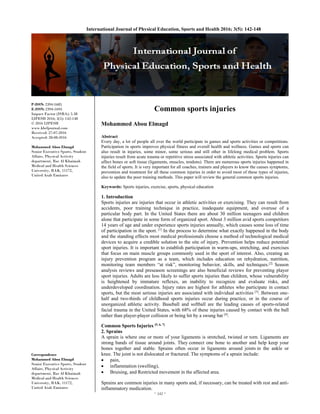 ~ 142 ~ 
International Journal of Physical Education, Sports and Health 2016; 3(5): 142-148
P-ISSN: 2394-1685
E-ISSN: 2394-1693
Impact Factor (ISRA): 5.38
IJPESH 2016; 3(5): 142-148
© 2016 IJPESH
www.kheljournal.com
Received: 27-07-2016
Accepted: 28-08-2016
Mohammed Abou Elmagd
Senior Executive Sports, Student
Affairs, Physical Activity
department, Ras Al Khaimah
Medical and Health Sciences
University, RAK, 11172,
United Arab Emirates
Correspondence
Mohammed Abou Elmagd
Senior Executive Sports, Student
Affairs, Physical Activity
department, Ras Al Khaimah
Medical and Health Sciences
University, RAK, 11172,
United Arab Emirates
Common sports injuries
Mohammed Abou Elmagd
Abstract
Every day, a lot of people all over the world participate in games and sports activities or competitions.
Participation in sports improves physical fitness and overall health and wellness. Games and sports can
also result in injuries, some minor, some serious and still other in lifelong medical problem. Sports
injuries result from acute trauma or repetitive stress associated with athletic activities. Sports injuries can
affect bones or soft tissue (ligaments, muscles, tendons). There are numerous sports injuries happened in
the field of sports. It is very important for all coaches, trainers and players to know the causes symptoms,
prevention and treatment for all these common injuries in order to avoid most of these types of injuries,
also to update the poor training methods. This paper will review the general common sports injuries.
Keywords: Sports injuries, exercise, sports, physical education
1. Introduction
Sports injuries are injuries that occur in athletic activities or exercising. They can result from
accidents, poor training technique in practice, inadequate equipment, and overuse of a
particular body part. In the United States there are about 30 million teenagers and children
alone that participate in some form of organized sport. About 3 million avid sports competitors
14 years of age and under experience sports injuries annually, which causes some loss of time
of participation in the sport. [1]
In the process to determine what exactly happened in the body
and the standing effects most medical professionals choose a method of technological medical
devices to acquire a credible solution to the site of injury. Prevention helps reduce potential
sport injuries. It is important to establish participation in warm-ups, stretching, and exercises
that focus on main muscle groups commonly used in the sport of interest. Also, creating an
injury prevention program as a team, which includes education on rehydration, nutrition,
monitoring team members “at risk”, monitoring behavior, skills, and techniques.[2]
Season
analysis reviews and preseason screenings are also beneficial reviews for preventing player
sport injuries. Adults are less likely to suffer sports injuries than children, whose vulnerability
is heightened by immature reflexes, an inability to recognize and evaluate risks, and
underdeveloped coordination. Injury rates are highest for athletes who participate in contact
sports, but the most serious injuries are associated with individual activities [3]
. Between one-
half and two-thirds of childhood sports injuries occur during practice, or in the course of
unorganized athletic activity. Baseball and softball are the leading causes of sports-related
facial trauma in the United States, with 68% of these injuries caused by contact with the ball
rather than player-player collision or being hit by a swung bat [4]
.
Common Sports Injuries [5, 6, 7]
2. Sprains
A sprain is where one or more of your ligaments is stretched, twisted or torn. Ligaments are
strong bands of tissue around joints. They connect one bone to another and help keep your
bones together and stable. Sprains often occur in ligaments around joints in the ankle or
knee. The joint is not dislocated or fractured. The symptoms of a sprain include:
 pain,
 inflammation (swelling),
 Bruising, and Restricted movement in the affected area.
Sprains are common injuries in many sports and, if necessary, can be treated with rest and anti-
inflammatory medication.
 