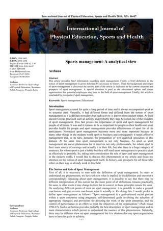 ~ 6 ~
International Journal of Physical Education, Sports and Health 2016; 3(5): 06-07
P-ISSN: 2394-1685
E-ISSN: 2394-1693
Impact Factor (ISRA): 5.38
IJPESH 2016; 3(5): 06-07
© 2016 IJPESH
www.kheljournal.com
Received: 05-07-2016
Accepted: 06-08-2016
Archana
Assistant Professor Akal college
of Physical Education, Mastuana
Sahib, Sangrur, Punjab, India
Correspondence
Archana
Assistant Professor Akal college
of Physical Education, Mastuana
Sahib, Sangrur, Punjab, India
Sports management-A analytical view
Archana
Abstract
This article provides brief information regarding sport management. Firstly, a brief definition to the
notion of Sport management is given followed by an excuse to history. Than the background and origin
of sport management is discussed the second part of the article is dedicated to the current situation and
prospects of sport management. A special attention is paid to the educational sphere and career
opportunities that potential employees may have in the field of sport management. Finally, the article is
concluded by prospects of sport management.
Keywords: Sports management, Educational
Introduction
Sport management existed for quite a long period of time and it always accompanied sport as
its essential part. Naturally, it had different forms and differed from the notion of sport
management as it is defined nowadays but such activity is known from ancient times. At least
ancient Greeks practiced such an activity and probably they may be called one of the founders
of sport management. This fact proves the importance of sport and sport management for
people of all times. It was and it remains to be as important for people as their health sine sport
provides health for people and sport management provides effectiveness of sport for all its
participants. Nowadays sport management becomes more and more important because as
many other things in the modern world sport is business and consequently it needs effective
management that, in its turn, demands the preparation of well-qualified specialists in this
domain. At the same time sport management is not only business. As sport so sport
management are social phenomena for it involves not only professionals, for whom sport is
their main source of earnings and actually it is their life, but also there is a huge category of
amateurs, for whom sport is just a hobby but they still need sport management to practice sport
as effectively as possible. So, taking into consideration the role of sport and sport management
in the modern world, I would like to discuss this phenomenon in my article and focus my
attention on the notion of sport management itself, its history, and prospects for all those who
either on their way or already work in this field.
The Notion and Role of Sport Management
First of all, it is necessary to start with the definition of sport management. In order to
understand any phenomenon, we have to know what is implied by its definition and interpret it
correspondingly. Speaking about sport management, it is possible to say that there may be
different interpretation of this notion but the main point of all definitions remains practically
the same, in other words it may change its form but its content, its basic principles remain the same.
On analyzing different points of view on sport management, it is possible to make a general
conclusion and give certain conclusion what it actually is. On doing this, I would prefer to
define sport management as follows: "Sport management is a goal-oriented social process
within a sport enterprise using pragmatic self-determined goals involving the selection of
appropriate strategies and provisions for directing the work of the sport enterprise, and the
control of performance in an effort to meet the objectives of the organization." (Park house
1996:47). Such a definition provides probably the best description of sport management and its
main characteristics which permit to understand the essence of this phenomenon. Naturally,
there may be different view on sport management but it is obvious that any sport organization
have to have its goals to achieve.
 