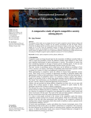 ~ 120 ~ 
International Journal of Physical Education, Sports and Health 2016; 3(5): 120-121
P-ISSN: 2394-1685
E-ISSN: 2394-1693
Impact Factor (ISRA): 5.38
IJPESH 2016; 3(5): 120-121
© 2016 IJPESH
www.kheljournal.com
Received: 21-07-2016
Accepted: 22-08-2016
Dr. Ajay Kumar
Assistant Professor of Physical
Education, SGGS Khalsa College
Mahilpur, Punjab, India
Correspondence
Dr. Ajay Kumar
Assistant Professor of Physical
Education, SGGS Khalsa College
Mahilpur, Punjab, India
A comparative study of sports competitive anxiety
among players
Dr. Ajay Kumar
Abstract
The purpose of this study was to compare the level of sports competitive anxiety between college and
university of hockey player of Punjab. For the purpose investigation 40 male 40 female subjects
(Total=80, 40 colleges and 40 universities player) were selected as subjects of the study. Their age was
ranged 18 to 25 year. Find out competitive anxiety in college and university players. The sports
Competitive anxiety test developed by martens (1977) was administered on the subject ANOVA 2×2
factors design was applied on there was no significance difference found between college and university
level players of Punjab in regard to sports competitive anxiety at P<.01 level confidence.
Keywords: Anxiety, sports competitive anxiety, players, athletes etc.
1. Introduction
Competitive sports are being focused upon by the researchers of different scientific fields in
order to expose the possibility to know the different variables which influence it. One of the
most important determinants of sports performance is anxiety. The problem of anxiety has
been considering important in all areas of human activity including sports. To the one and
same stimulus individuals respond differentially and their anxiety level also varies.
The term ‘anxiety in psychology and its allied areas can be defined as according to Forst
(1971) “Anxiety is an unease’s and feeling of foreboding often found when a person is about
to embark on a venture it is often a accompanied by strong desire to excise.
While participating in competitive sports the athletes as human being apparently anxiety
prone. There seems to be as existence of phenomena according to sportsman display their
apprehension to reflect in their performance. Human being is no free from fear and anxiety. In
the stressful setting of competitive sports it sis common to observe a player who citrine’s
unable to act because of fear or whose fears atleast interfuse with his effective performance.
The feared ‘Fear’ performance can all probability associated with real threatening situations
the term ‘Anxiety’ denotes an abnormal appraising of such situations.
Athletes who got psyched out during athletics competition are those who can not cope with
anxiety that is always present in sports. Anxiety is produced in sports mainly by that
Spiebrager calls the fear of failure in athletic competitions.
Over the past few years, it has demonstrated (Gill 1980 Weinberg and Genachi 1980) that state
anxiety increase in athletes just prior to completions. The degree to which this occurs seems to
be a function of completion of competitive were dependent on an athlete’s initial, present and
future involvement with the sport. The result of the study provided qualitative information of
the area of motivation with in the world of professional women athletes.
It is clear to most people involved in the various in the competitive sports that intense
competition created varying level of anxiety among players. What else is becoming varying
obvious is the fact that same performance react adversely to the competitive situation by
reaching states or hyper anxiousness which often results in inability to achieve optimum levels
of performance (Martens, 1977) [4]
.
In recent years psychologists, coaches and athletes have become increasingly aware of the
detrimental role that anxiety play in an athlete’s performance in competition. This awareness
has been followed by an increased interest in assessing anxiety responses and analyzing the
sources. In athletic performance nearly every concern of human Endeavour is thought to be
affected somehow by anxiety (Levitt 1967).
 