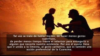 Tal vez se trate de hablar menos, de hacer menos gestos
superfluos,
de perder menos tiempo frente al televisor para entregarlo a
alguien que necesite nuestra asistencia. Por eso el ayuno tiene
que ir unido a la limosna, al gesto caritativo, que es también una
acción preferencial de la Cuaresma.
 