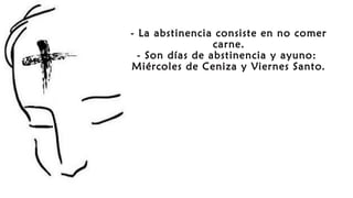 - La abstinencia consiste en no comer
carne.
- Son días de abstinencia y ayuno:
Miércoles de Ceniza y Viernes Santo.
 