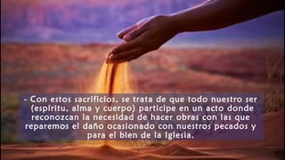 - Con estos sacrificios, se trata de que todo nuestro ser
(espíritu, alma y cuerpo) participe en un acto donde
reconozcan la necesidad de hacer obras con las que
reparemos el daño ocasionado con nuestros pecados y
para el bien de la Iglesia.
 