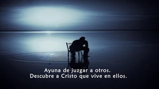Ayuna de juzgar a otros.
Descubre a Cristo que vive en ellos.
 