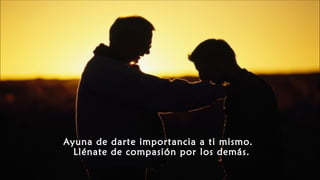 Ayuna de darte importancia a ti mismo.
Llénate de compasión por los demás.
 