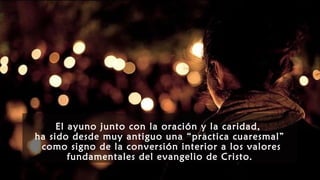 El ayuno junto con la oración y la caridad,
ha sido desde muy antiguo una “practica cuaresmal”
como signo de la conversión interior a los valores
fundamentales del evangelio de Cristo.
 