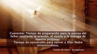 Cuaresma: Tiempo de preparación para la pascua del
Señor mediante la oración, el ayuno y la entrega de
nuestro prójimo;
Tiempo de conversión para volver a Dios Padre
misericordioso.
Fuente de texto: Evangelium
 