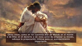 Otras veces, como en los cuarenta días de Moisés en el monte
o de Elías en el desierto o de Jesús antes de empezar su misión,
subraya la preparación intensa para un acontecimiento
importante.
 