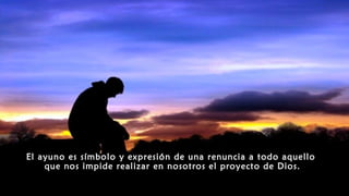 El ayuno es símbolo y expresión de una renuncia a todo aquello
que nos impide realizar en nosotros el proyecto de Dios.
 