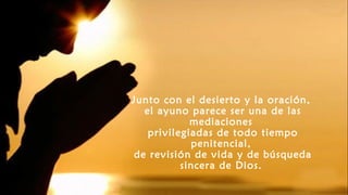 Junto con el desierto y la oración,
el ayuno parece ser una de las
mediaciones
privilegiadas de todo tiempo
penitencial,
de revisión de vida y de búsqueda
sincera de Dios.
 