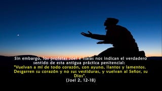 Sin embargo, los profetas Joel e Isaías nos indican el verdadero
sentido de esta antigua práctica penitencial:
"Vuelvan a mí de todo corazón, con ayuno, llantos y lamentos.
Desgarren su corazón y no sus vestiduras, y vuelvan al Señor, su
Dios".
(Joel 2, 12-18)
 