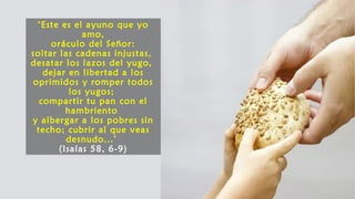 ‘Este es el ayuno que yo
amo,
oráculo del Señor:
soltar las cadenas injustas,
desatar los lazos del yugo,
dejar en libertad a los
oprimidos y romper todos
los yugos;
compartir tu pan con el
hambriento
y albergar a los pobres sin
techo; cubrir al que veas
desnudo...’
(Isaías 58, 6-9)
 