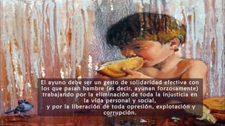 El ayuno debe ser un gesto de solidaridad efectiva con
los que pasan hambre (es decir, ayunan forzosamente)
trabajando por la eliminación de toda la injusticia en
la vida personal y social,
y por la liberación de toda opresión, explotación y
corrupción.
 