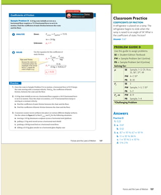 Coefficients of Friction
Sample Problem D A 24 kg crate initially at rest on a
horizontal floor requires a 75 N horizontal force to set it in
motion. Find the coefficient of static friction between the crate
and the floor.
ANALYZE Given: Fs,max = Fapplied = 75 N
m = 24 kg
Unknown: μs = ?
SOLVE Use the equation for the coefficient of
static friction.
μs =
Fs,max
_
Fn
=
Fs,max
_
mg
μs = 75 N
__
24 kg × 9.81m/s2
μs = 0.32
1. Once the crate in Sample Problem D is in motion, a horizontal force of 53 N keeps
the crate moving with a constant velocity. Find μk, the coefficient of kinetic
friction, between the crate and the floor.
2. A 25 kg chair initially at rest on a horizontal floor requires a 165 N horizontal force
to set it in motion. Once the chair is in motion, a 127 N horizontal force keeps it
moving at a constant velocity.
a. Find the coefficient of static friction between the chair and the floor.
b. Find the coefficient of kinetic friction between the chair and the floor.
3. A museum curator moves artifacts into place on various different display surfaces.
Use the values in Figure 4.7 to find Fs,max and Fk for the following situations:
a. moving a 145 kg aluminum sculpture across a horizontal steel platform
b. pulling a 15 kg steel sword across a horizontal steel shield
c. pushing a 250 kg wood bed on a horizontal wood floor
d. sliding a 0.55 kg glass amulet on a horizontal glass display case
μs =
μs =
μ =
PREMIUM CONTENT
Interactive Demo
HMDScience.com
Tips and Tricks
Because the crate is on
a horizontal surface, the
magnitude of the normal
force (Fn) equals the
crate’s weight (mg).
Forces and the Laws of Motion 137
Untitled-250 137 5/4/2011 2:57:44 PM
Classroom Practice
Coefficients of Friction
A refrigerator is placed on a ramp. The
refrigerator begins to slide when the
ramp is raised to an angle of 34°. What is
the coefficient of static friction?
Answer: 0.67
PROBLEM guide D
Use this guide to assign problems.
SE = Student Edition Textbook
PW = Sample Problem Set I (online)
PB = Sample Problem Set II (online)
Solving for:
µ SE	
Sample, 1–2; Ch. Rvw.
35, 36*, 37*, 49
PW	 4–7, 10*
PB 8–10
Ff
SE	
3
PW	
Sample, 1–3, 7, 10*
PB 5–7
Fn
, m PW	 8–9
PB Sample, 1–4
*Challenging Problem
Answers
Practice D
1. 0.23
2. a. 0.67
b. 0.52
3. a. 8.7 × 102
N, 6.7 × 102
N
b. 1.1 × 102
N, 84 N
c. 1 × 103
N, 5 × 102
N
d. 5 N, 2 N
Forces and the Laws of Motion 137
 