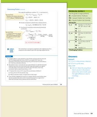 Overcoming Friction (continued)
Next, apply the equilibrium condition, ΣFy = 0, and solve for Fn.
ΣFy = Fn + Fapplied,y - Fg = 0
Fn + 45.0 N - 196 N = 0
Fn = -45.0 N + 196 N = 151 N
B. Use the normal force to find the force of kinetic friction.
Fk = μk Fn = (0.500)(151 N) = 75.5 N
C. Use Newton’s second law to determine the horizontal
acceleration.
ΣFx = Fapplied, x - Fk = max
ax =
Fapplied, x - Fk
__
m = 77.9 N - 75.5 N
__
20.0 kg
= 2.4 N
_
20.0 kg
=
2.4 kg• m/s2
__
20.0 kg
a = 0.12 m/s2 to the right
CHECK
YOUR
WORK
The normal force is not equal in magnitude to the weight because the y
component of the student’s pull on the rope helps support the box.
1. A student pulls on a rope attached to a box of books and moves the box down the
hall. The student pulls with a force of 185 N at an angle of 25.0° above the
horizontal. The box has a mass of 35.0 kg, and μk between the box and the floor is
0.27. Find the acceleration of the box.
2. The student in item 1 moves the box up a ramp inclined at 12° with the horizontal.
If the box starts from rest at the bottom of the ramp and is pulled at an angle of
25.0° with respect to the incline and with the same 185 N force, what is the
acceleration up the ramp? Assume that μk = 0.27.
3. A 75 kg box slides down a 25.0° ramp with an acceleration of 3.60 m/s2.
a. Find μk between the box and the ramp.
b. What acceleration would a 175 kg box have on this ramp?
4. A box of books weighing 325 N moves at a constant velocity across the floor when
the box is pushed with a force of 425 N exerted downward at an angle of 35.2°
below the horizontal. Find μk between the box and the floor.
Tips and Tricks
Remember to pay attention to the direction
of forces. Here, Fg is subtracted from Fn and
Fapplied,y because Fg is directed downward.
Tips and Tricks
Fk is directed toward the left, opposite
the direction of Fapplied,x. As a result,
when you find the sum of the forces in
the x direction, you need to subtract
Fk from Fapplied, x.
Forces and the Laws of Motion 139
Untitled-250 139 5/4/2011 2:57:51 PM
PROBLEM guide E
Use this guide to assign problems.
SE = Student Edition Textbook
PW = Sample Problem Set I (online)
PB = Sample Problem Set II (online)
Solving for:
Ff
, a SE Sample, 1–3; Ch. Rvw.
38*, 39*, 47a–b*, 48c
PW	 5–7
PB 4–7
Fn
, m SE Ch. Rvw. 21, 29, 41, 50,
52*
PW	 Sample, 1–3
PB 8–10
µ SE 3, 4; Ch. Rvw. 36–37,
48b*
PW	 4
PB Sample, 1–3
*Challenging Problem
Answers
Practice E
1. 2.7 m/s2
in the positive x direction
2. 0.77 m/s2
up the ramp
3. a. 0.061
b. 3.61 m/s2
down the ramp (Note
that m cancels in the solution,
and a is the same in both cases;
the slight difference is due to
rounding.)
4. 0.609
Forces and the Laws of Motion 139
 