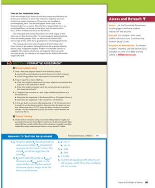 There are four fundamental forces.
At the microscopic level, friction results from interactions between the
protons and electrons in atoms and molecules. Magnetic force also
results from atomic phenomena. These forces are classified as
electromagnetic forces. The electromagnetic force is one of four
fundamental forces in nature. The other three fundamental forces are
gravitational force, the strong nuclear force, and the weak nuclear
force. All four fundamental forces are field forces.
The strong and weak nuclear forces have very small ranges, so their
effects are not directly observable. The electromagnetic and gravitational
forces act over long ranges. Thus, any force you can observe at the
macroscopic level is either due to gravitational or electromagnetic forces.
The strong nuclear force is the strongest of all four fundamental
forces. Gravity is the weakest. Although the force due to gravity holds the
planets, stars, and galaxies together, its effect on subatomic particles is
negligible. This explains why electric and magnetic effects can easily
overcome gravity. For example, a bar magnet has the ability to lift another
magnet off a desk.
Reviewing Main Ideas
1. Draw a free-body diagram for each of the following objects:
a. a projectile accelerating downward in the presence of air resistance
b. a crate being pushed across a flat surface at a constant speed
2. A bag of sugar has a mass of 2.26 kg.
a. What is its weight in newtons on the moon, where the acceleration due
to gravity is one-sixth that on Earth?
b. What is its weight on Jupiter, where the acceleration due to gravity is
2.64 times that on Earth?
3. A 2.0 kg block on an incline at a 60.0° angle is held in equilibrium by a
horizontal force.
a. Determine the magnitude of this horizontal force. (Disregard friction.)
b. Determine the magnitude of the normal force on the block.
4. A 55 kg ice skater is at rest on a flat skating rink. A 198 N horizontal force
is needed to set the skater in motion. However, after the skater is in mo-
tion, a horizontal force of 175 N keeps the skater moving at a constant
velocity. Find the coefficients of static and kinetic friction between the
skates and the ice.
Critical Thinking
5. The force of air resistance acting on a certain falling object is roughly pro-
portional to the square of the object’s velocity and is directed upward. If the
object falls fast enough, will the force of air resistance eventually exceed the
weight of the object and cause the object to move upward? Explain.
Forces and the Laws of Motion 141
SECTION 4 FORMATIVE ASSESSMENT
Untitled-250 141 5/4/2011 2:57:53 PM
Answers to Section Assessment
1. a. An arrow labeled Fg
should point down,
and an arrow labeled Fair
should point
opposite the direction of motion. The
arrow Fg
should be longer than the
arrow Fair
.
b. Fg
points down, Fn
points up, Fapplied
is
horizontal, and Ffriction
points in the
opposite direction. The two vertical
arrows are equal in length, as are the
two horizontal arrows.
2. a. 3.70 N
b. 58.5 N
3. a. 34 N
b. 39 N
4. 0.37, 0.32
5. no; Once at equilibrium, the velocity will
not increase, so the force of air resistance
will not increase.
Assess Use the Formative Assessment
on this page to evaluate student
mastery of the section.
Reteach For students who need
additional instruction, download the
Section Study Guide.
Response to Intervention To reassess
students’ mastery, use the Section Quiz,
available to print or to take directly
online at HMDScience.com.

Assess and Reteach
Forces and the Laws of Motion 141
 