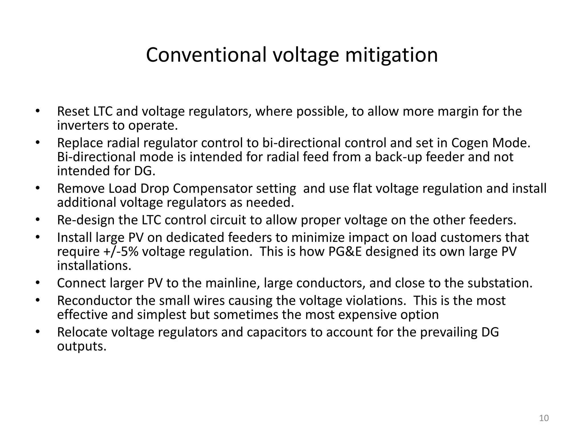 Conventional voltage mitigation
• Reset LTC and voltage regulators, where possible, to allow more margin for the
inverters to operate.
• Replace radial regulator control to bi-directional control and set in Cogen Mode.
Bi-directional mode is intended for radial feed from a back-up feeder and not
intended for DG.
• Remove Load Drop Compensator setting and use flat voltage regulation and install
additional voltage regulators as needed.
• Re-design the LTC control circuit to allow proper voltage on the other feeders.
• Install large PV on dedicated feeders to minimize impact on load customers that
require +/-5% voltage regulation. This is how PG&E designed its own large PV
installations.
• Connect larger PV to the mainline, large conductors, and close to the substation.
• Reconductor the small wires causing the voltage violations. This is the most
effective and simplest but sometimes the most expensive option
• Relocate voltage regulators and capacitors to account for the prevailing DG
outputs.
10
 