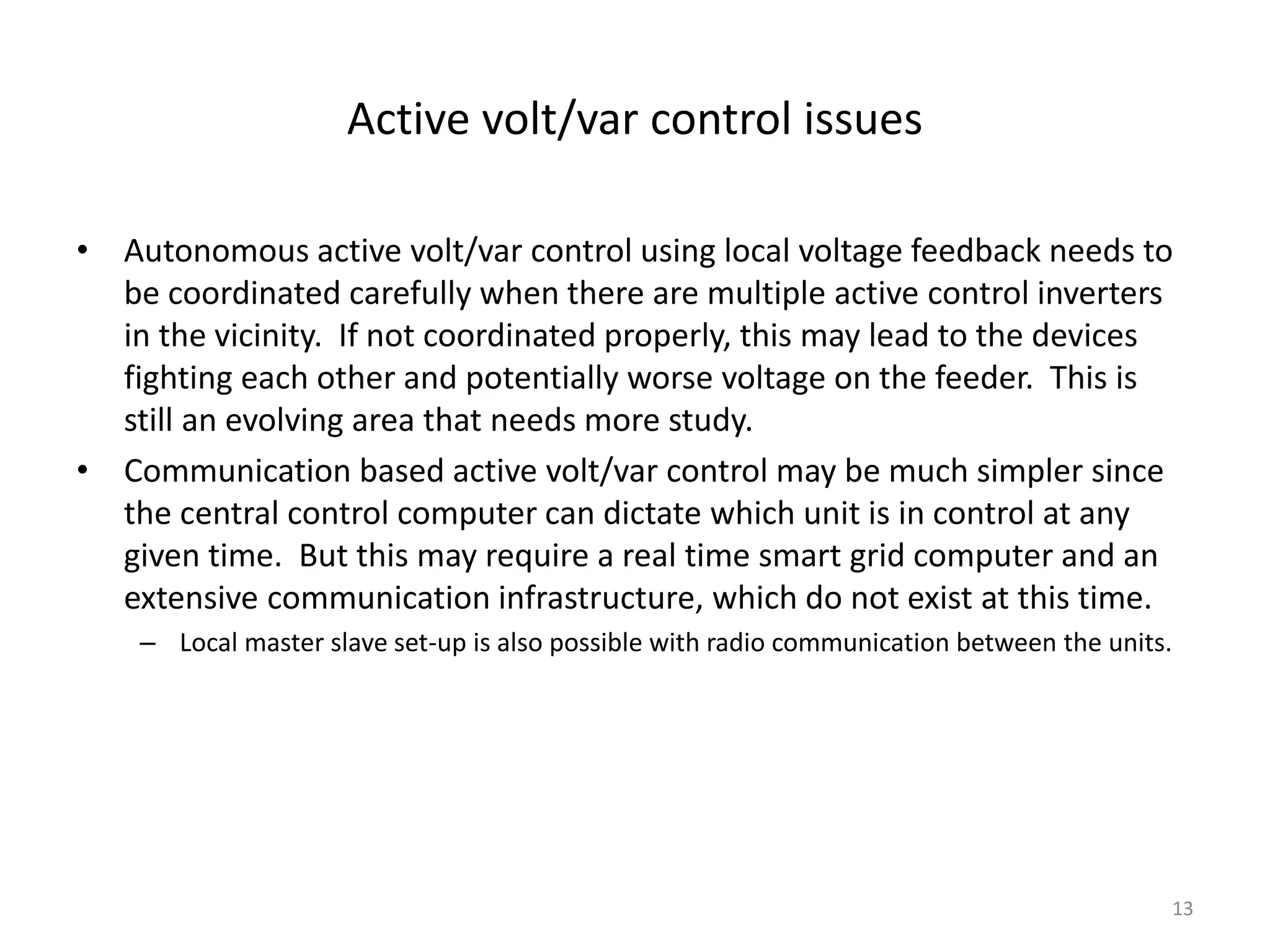 Active volt/var control issues
• Autonomous active volt/var control using local voltage feedback needs to
be coordinated carefully when there are multiple active control inverters
in the vicinity. If not coordinated properly, this may lead to the devices
fighting each other and potentially worse voltage on the feeder. This is
still an evolving area that needs more study.
• Communication based active volt/var control may be much simpler since
the central control computer can dictate which unit is in control at any
given time. But this may require a real time smart grid computer and an
extensive communication infrastructure, which do not exist at this time.
– Local master slave set-up is also possible with radio communication between the units.
13
 