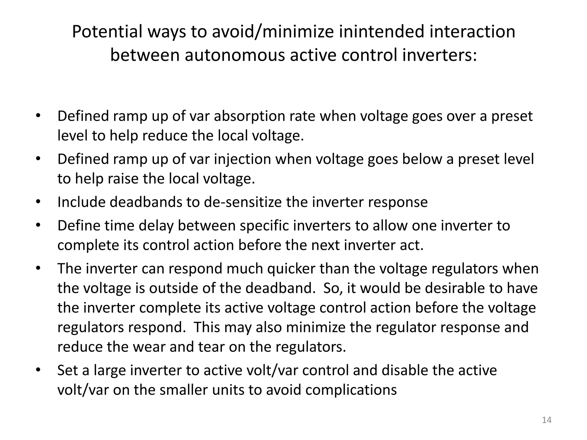 Potential ways to avoid/minimize inintended interaction
between autonomous active control inverters:
• Defined ramp up of var absorption rate when voltage goes over a preset
level to help reduce the local voltage.
• Defined ramp up of var injection when voltage goes below a preset level
to help raise the local voltage.
• Include deadbands to de-sensitize the inverter response
• Define time delay between specific inverters to allow one inverter to
complete its control action before the next inverter act.
• The inverter can respond much quicker than the voltage regulators when
the voltage is outside of the deadband. So, it would be desirable to have
the inverter complete its active voltage control action before the voltage
regulators respond. This may also minimize the regulator response and
reduce the wear and tear on the regulators.
• Set a large inverter to active volt/var control and disable the active
volt/var on the smaller units to avoid complications
14
 