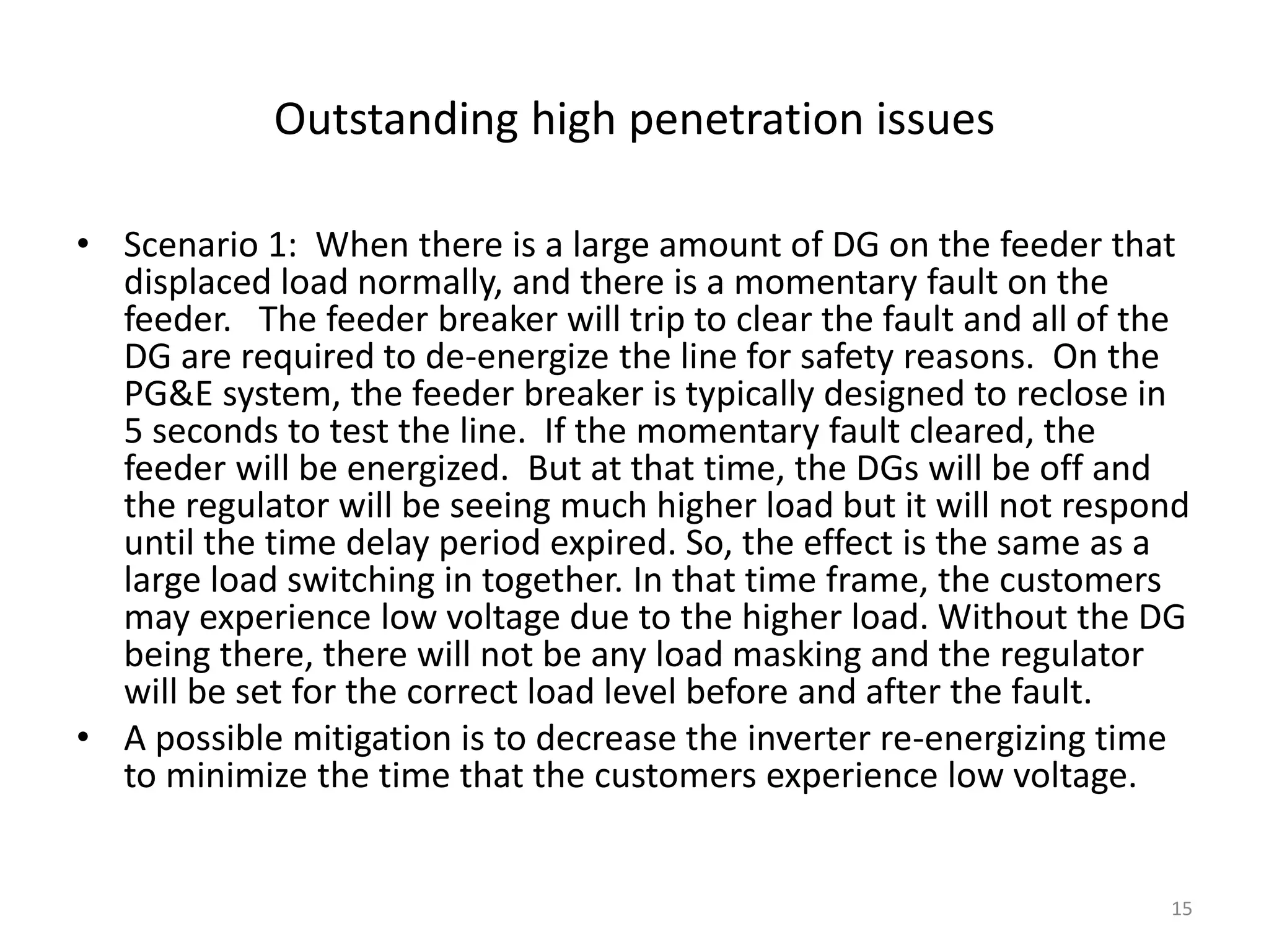 Outstanding high penetration issues
• Scenario 1: When there is a large amount of DG on the feeder that
displaced load normally, and there is a momentary fault on the
feeder. The feeder breaker will trip to clear the fault and all of the
DG are required to de-energize the line for safety reasons. On the
PG&E system, the feeder breaker is typically designed to reclose in
5 seconds to test the line. If the momentary fault cleared, the
feeder will be energized. But at that time, the DGs will be off and
the regulator will be seeing much higher load but it will not respond
until the time delay period expired. So, the effect is the same as a
large load switching in together. In that time frame, the customers
may experience low voltage due to the higher load. Without the DG
being there, there will not be any load masking and the regulator
will be set for the correct load level before and after the fault.
• A possible mitigation is to decrease the inverter re-energizing time
to minimize the time that the customers experience low voltage.
15
 
