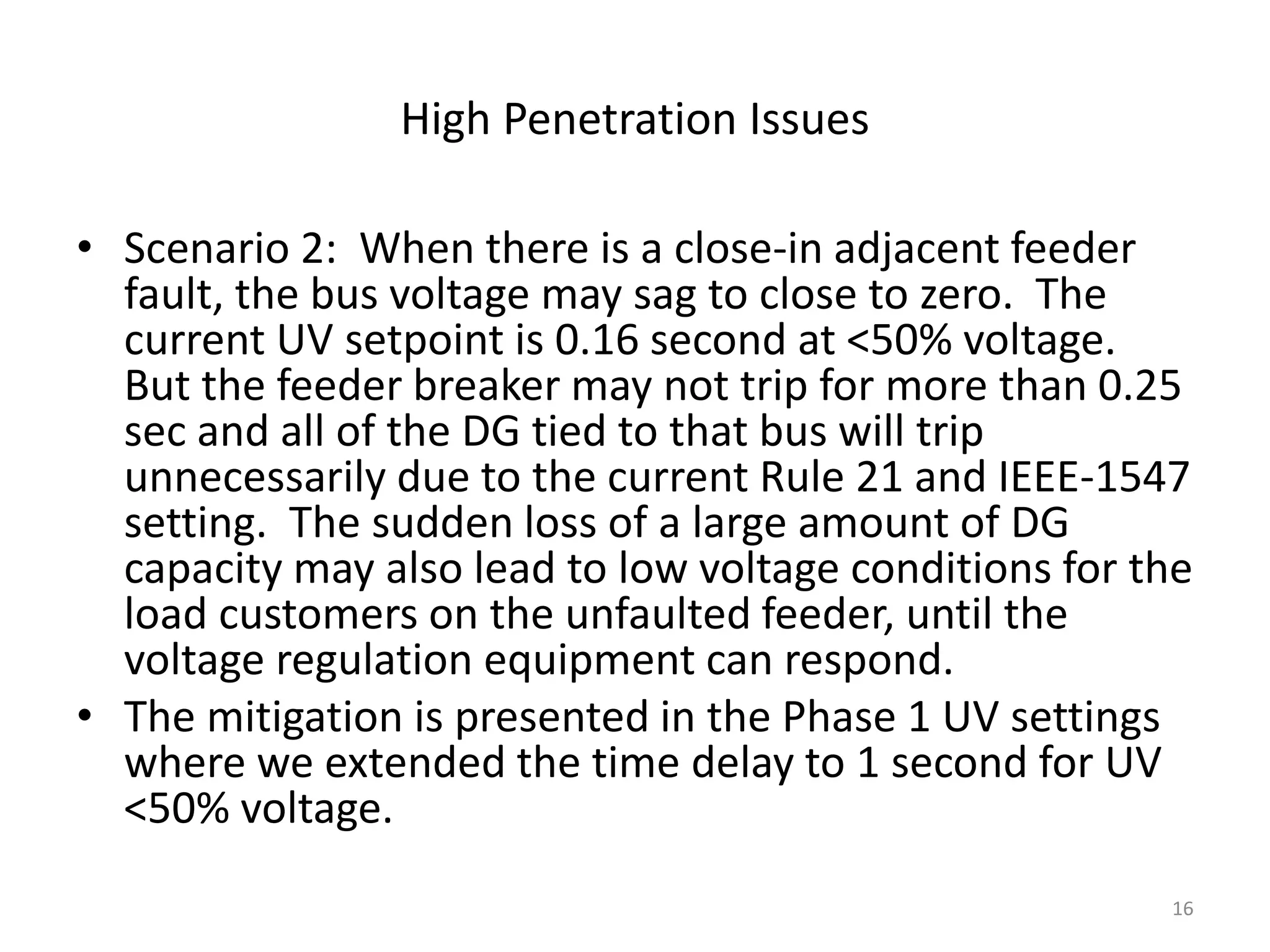 High Penetration Issues
• Scenario 2: When there is a close-in adjacent feeder
fault, the bus voltage may sag to close to zero. The
current UV setpoint is 0.16 second at <50% voltage.
But the feeder breaker may not trip for more than 0.25
sec and all of the DG tied to that bus will trip
unnecessarily due to the current Rule 21 and IEEE-1547
setting. The sudden loss of a large amount of DG
capacity may also lead to low voltage conditions for the
load customers on the unfaulted feeder, until the
voltage regulation equipment can respond.
• The mitigation is presented in the Phase 1 UV settings
where we extended the time delay to 1 second for UV
<50% voltage.
16
 
