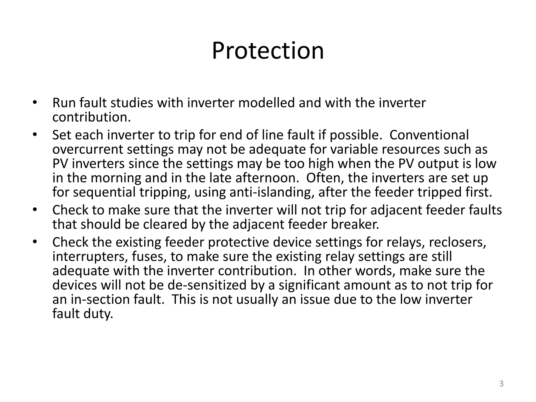 Protection
• Run fault studies with inverter modelled and with the inverter
contribution.
• Set each inverter to trip for end of line fault if possible. Conventional
overcurrent settings may not be adequate for variable resources such as
PV inverters since the settings may be too high when the PV output is low
in the morning and in the late afternoon. Often, the inverters are set up
for sequential tripping, using anti-islanding, after the feeder tripped first.
• Check to make sure that the inverter will not trip for adjacent feeder faults
that should be cleared by the adjacent feeder breaker.
• Check the existing feeder protective device settings for relays, reclosers,
interrupters, fuses, to make sure the existing relay settings are still
adequate with the inverter contribution. In other words, make sure the
devices will not be de-sensitized by a significant amount as to not trip for
an in-section fault. This is not usually an issue due to the low inverter
fault duty.
3
 