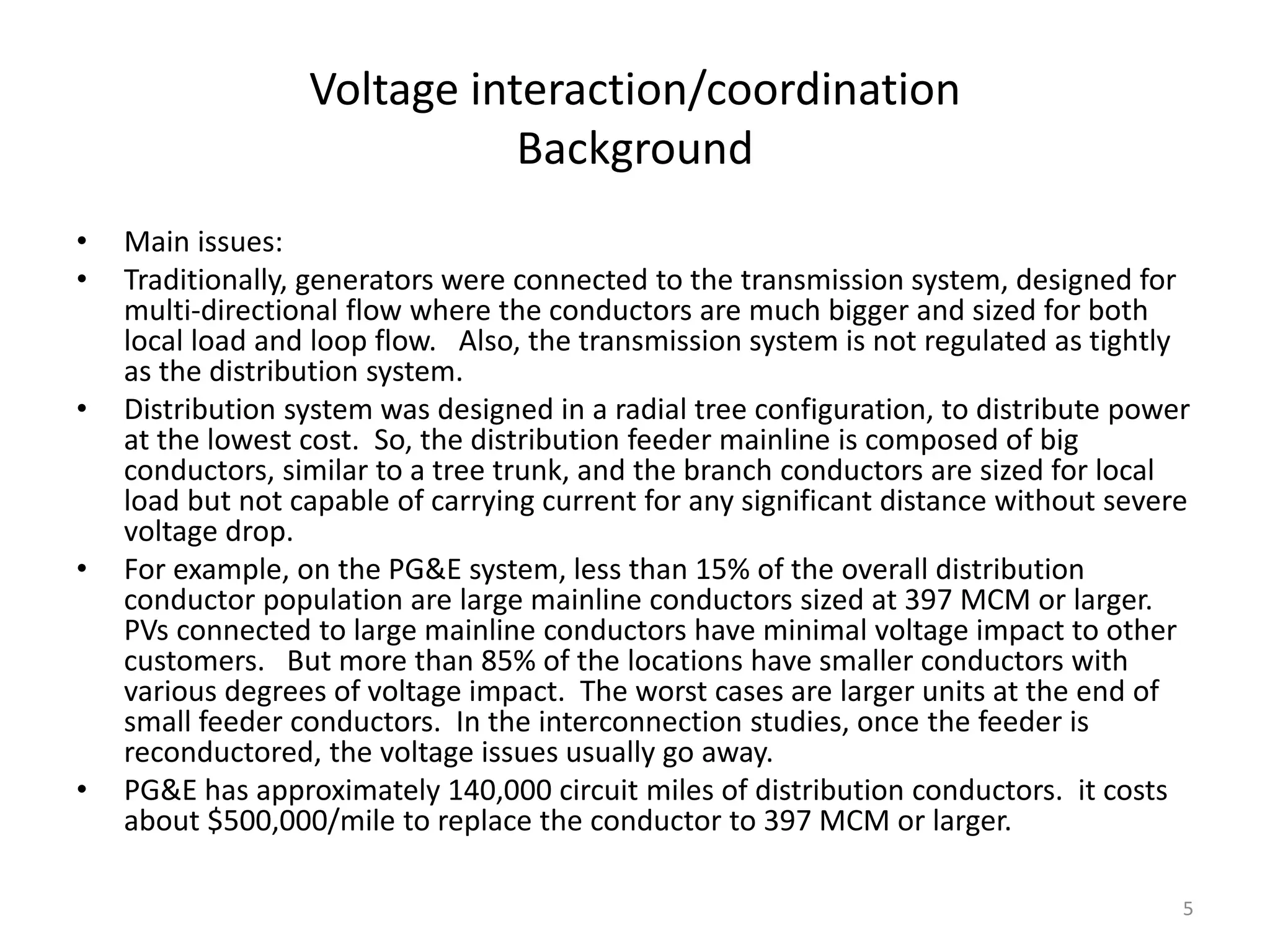 Voltage interaction/coordination
Background
• Main issues:
• Traditionally, generators were connected to the transmission system, designed for
multi-directional flow where the conductors are much bigger and sized for both
local load and loop flow. Also, the transmission system is not regulated as tightly
as the distribution system.
• Distribution system was designed in a radial tree configuration, to distribute power
at the lowest cost. So, the distribution feeder mainline is composed of big
conductors, similar to a tree trunk, and the branch conductors are sized for local
load but not capable of carrying current for any significant distance without severe
voltage drop.
• For example, on the PG&E system, less than 15% of the overall distribution
conductor population are large mainline conductors sized at 397 MCM or larger.
PVs connected to large mainline conductors have minimal voltage impact to other
customers. But more than 85% of the locations have smaller conductors with
various degrees of voltage impact. The worst cases are larger units at the end of
small feeder conductors. In the interconnection studies, once the feeder is
reconductored, the voltage issues usually go away.
• PG&E has approximately 140,000 circuit miles of distribution conductors. it costs
about $500,000/mile to replace the conductor to 397 MCM or larger.
5
 