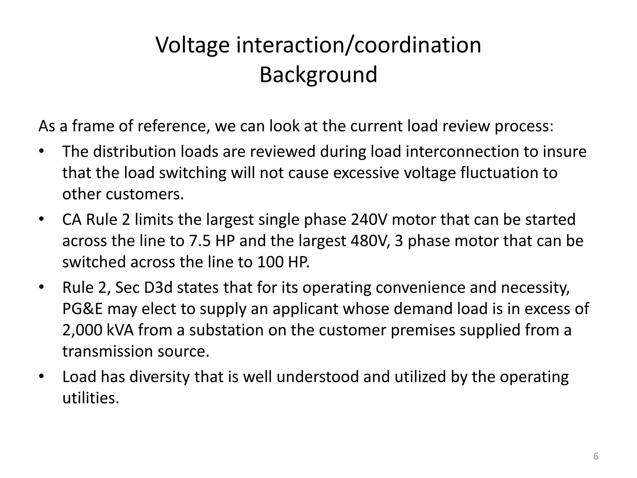 Voltage interaction/coordination
Background
As a frame of reference, we can look at the current load review process:
• The distribution loads are reviewed during load interconnection to insure
that the load switching will not cause excessive voltage fluctuation to
other customers.
• CA Rule 2 limits the largest single phase 240V motor that can be started
across the line to 7.5 HP and the largest 480V, 3 phase motor that can be
switched across the line to 100 HP.
• Rule 2, Sec D3d states that for its operating convenience and necessity,
PG&E may elect to supply an applicant whose demand load is in excess of
2,000 kVA from a substation on the customer premises supplied from a
transmission source.
• Load has diversity that is well understood and utilized by the operating
utilities.
6
 