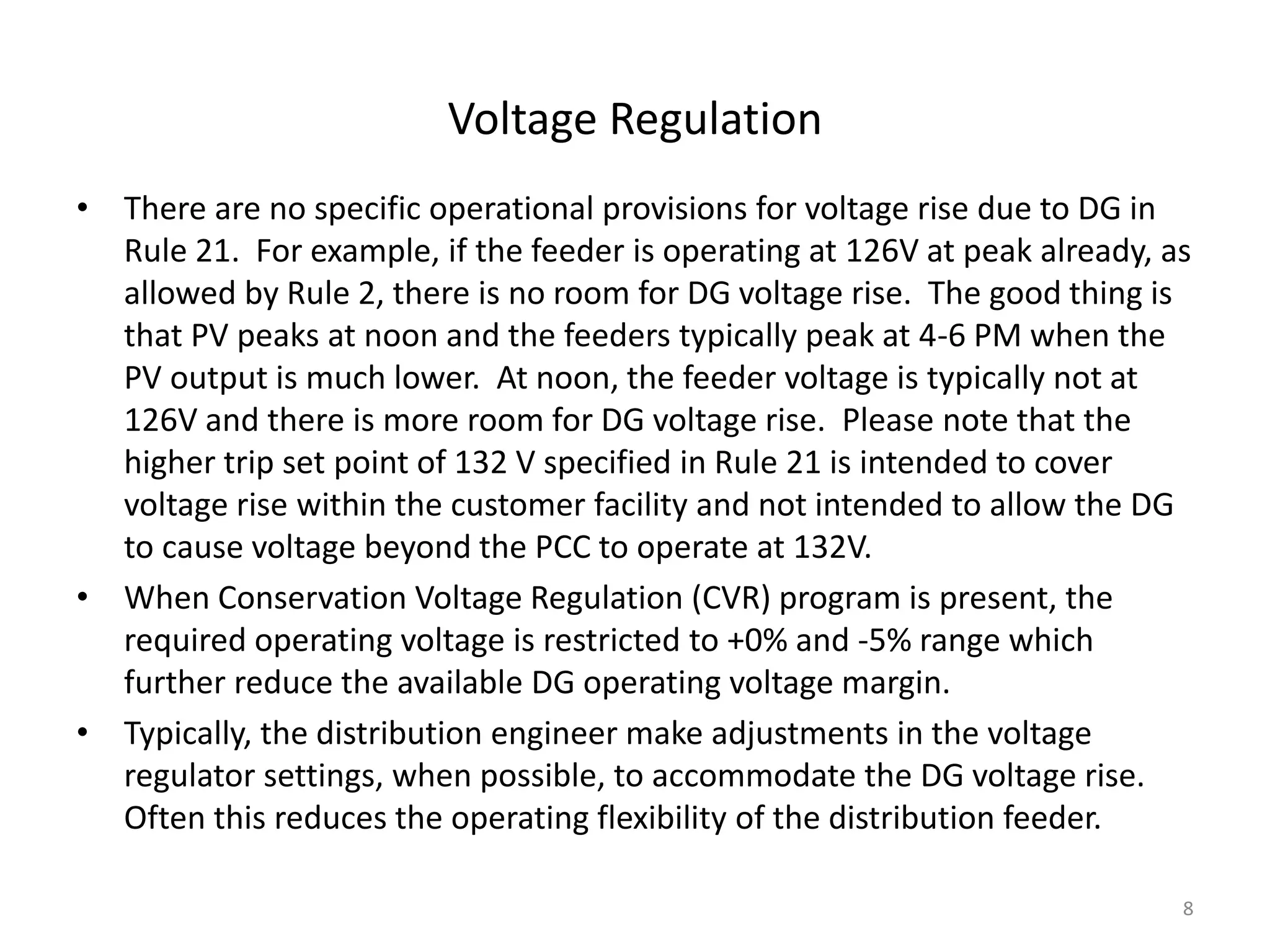 Voltage Regulation
• There are no specific operational provisions for voltage rise due to DG in
Rule 21. For example, if the feeder is operating at 126V at peak already, as
allowed by Rule 2, there is no room for DG voltage rise. The good thing is
that PV peaks at noon and the feeders typically peak at 4-6 PM when the
PV output is much lower. At noon, the feeder voltage is typically not at
126V and there is more room for DG voltage rise. Please note that the
higher trip set point of 132 V specified in Rule 21 is intended to cover
voltage rise within the customer facility and not intended to allow the DG
to cause voltage beyond the PCC to operate at 132V.
• When Conservation Voltage Regulation (CVR) program is present, the
required operating voltage is restricted to +0% and -5% range which
further reduce the available DG operating voltage margin.
• Typically, the distribution engineer make adjustments in the voltage
regulator settings, when possible, to accommodate the DG voltage rise.
Often this reduces the operating flexibility of the distribution feeder.
8
 