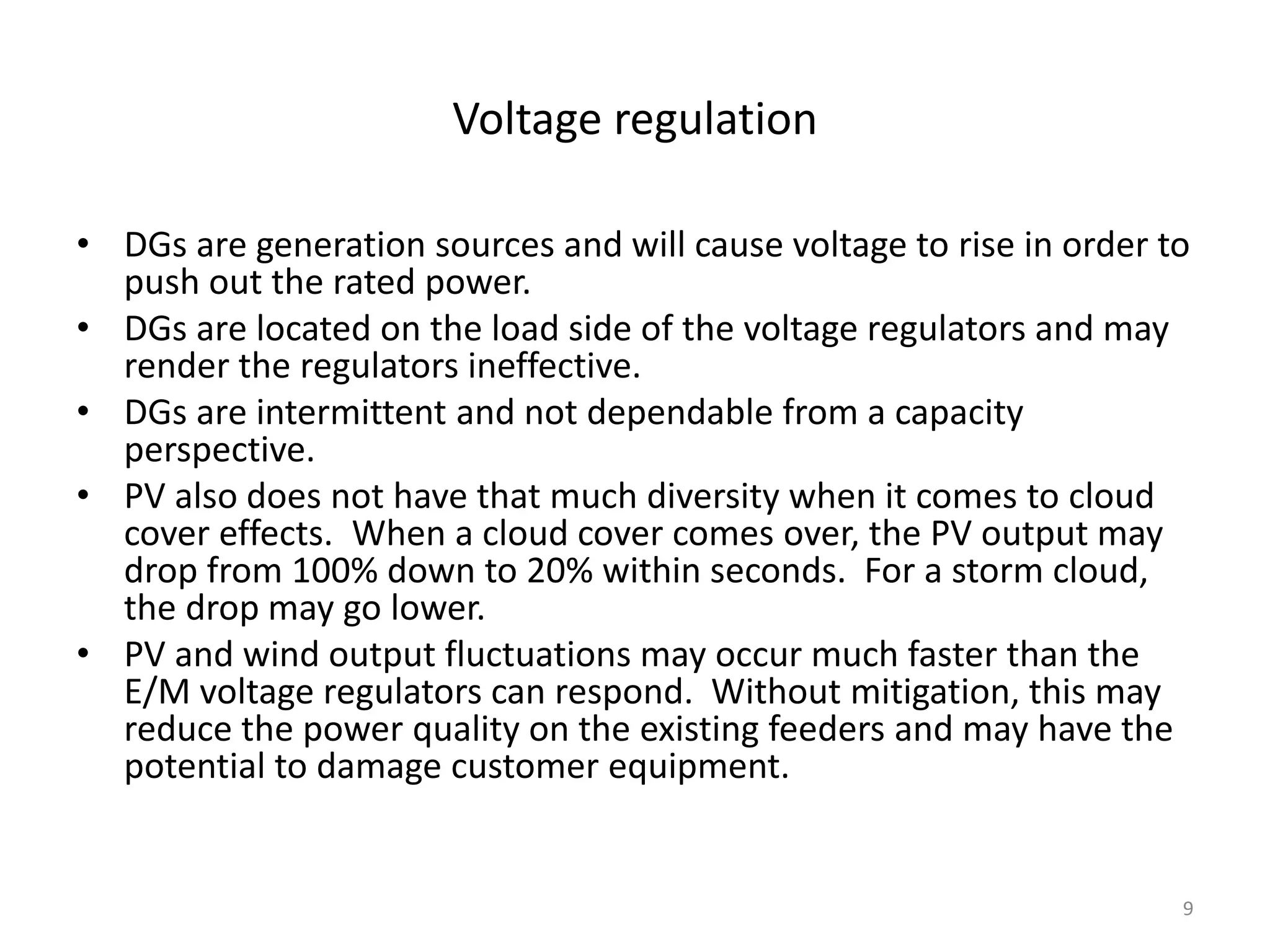 Voltage regulation
• DGs are generation sources and will cause voltage to rise in order to
push out the rated power.
• DGs are located on the load side of the voltage regulators and may
render the regulators ineffective.
• DGs are intermittent and not dependable from a capacity
perspective.
• PV also does not have that much diversity when it comes to cloud
cover effects. When a cloud cover comes over, the PV output may
drop from 100% down to 20% within seconds. For a storm cloud,
the drop may go lower.
• PV and wind output fluctuations may occur much faster than the
E/M voltage regulators can respond. Without mitigation, this may
reduce the power quality on the existing feeders and may have the
potential to damage customer equipment.
9
 