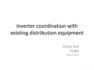 Inverter coordination with
existing distribution equipment
Chase Sun
PG&E
May 6, 2014
1
 