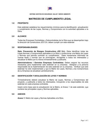 SISTEMA GESTION DE SEGURIDAD, SALUD Y MEDIO AMBIENTE


                   MATRICES DE CUMPLIMIENTO LEGAL
1.0   PROPÓSITO

      Este estándar establece los requerimientos mínimos para la identificación, actualización
      y cumplimiento de las Leyes, Normas y Compromisos con la autoridad aplicables a la
      Obra.

2.0   ALCANCE

      Todas las Empresas Contratistas y Subcontratistas de la Obra que se desempeñen bajo
      la dirección de Constructora JCE S.A. deben cumplir con este estándar

3.0   RESPONSABILIDADES

      Dpto. Prevención de Riesgos Constructora JCE S.A.: Debe identificar todas las
      Leyes Normas y Compromisos aplicables a La Obra y confeccionar una Matriz de Leyes
      y Normas que permita controlar su cumplimiento. Debe mantenerse informado de
      nuevas leyes y normas que se promulguen, divulgarlas a todos los interesados y
      actualizar la Matriz por lo menos trimestralmente y publicarla.
      Administradores / Gerentes Empresas Contratistas: Deben asignar los recursos
      necesarios para implementar este estándar en su empresa. Designar a la persona
      responsable de la implementación de este estándar en su empresa. Verificar que este
      estándar ha sido implementado y que la Matriz de Leyes, Normas y los Compromisos
      de su Empresa se actualizan periódicamente.

4.0   IDENTIFICACIÓN Y DIVULGACIÓN DE LEYES Y NORMAS

      Trimestralmente deberá actualizar la Matriz de Leyes, Normas y Compromisos del
      proyecto, y publicarla a todos los interesados, incluyendo a los responsables de este
      estándar en cada empresa contratista.
      Usará como base para la actualización de la Matriz, el Anexo 1 de este estándar, que
      contiene las principales Leyes y Normas aplicables.

5.0   ANEXOS

      Anexo 1: Matriz de Leyes y Normas Aplicables a la Obra.




                                                                                    Page 1 of 1
 