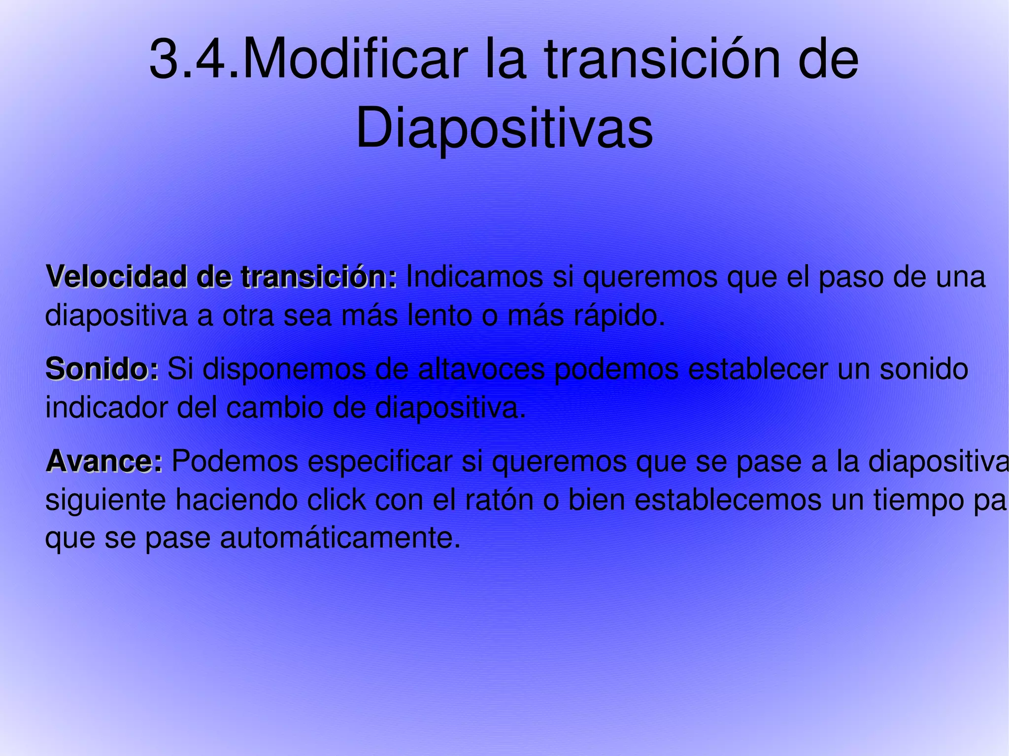 3.4.Modificar la transición de Diapositivas Velocidad de transición: Indicamos si queremos que el paso de una diapositiva a otra sea más lento o más rápido. Sonido: Si disponemos de altavoces podemos establecer un sonido indicador del cambio de diapositiva. Avance: Podemos especificar si queremos que se pase a la diapositiva siguiente haciendo click con el ratón o bien establecemos un tiempo para que se pase automáticamente.