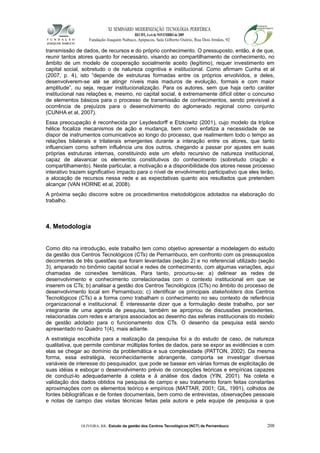 XI SEMINÁRIO MODERNIZAÇÃO TECNOLÓGIA PERIFÉRICA
RECIFE, 4 a 6 de NOVEMBRO de 2009
Fundação Joaquim Nabuco, Apipucos, Sala Gilberto Osório, Rua Dois Irmãos, 92
transmissão de dados, de recursos e do próprio conhecimento. O pressuposto, então, é de que,
reunir tantos atores quanto for necessário, visando ao compartilhamento de conhecimento, no
âmbito de um modelo de cooperação socialmente aceito (legítimo), requer investimento em
capital social, sobretudo o de natureza cognitiva e institucional. Como afirmam Cunha et al
(2007, p. 4), isto “depende de estruturas formadas entre os próprios envolvidos, e deles,
desenvolverem-se até se atingir níveis mais maduros de evolução, formais e com maior
amplitude”, ou seja, requer institucionalização. Para os autores, sem que haja certo caráter
institucional nas relações e, mesmo, no capital social, é extremamente difícil obter o concurso
de elementos básicos para o processo de transmissão de conhecimentos, sendo previsível a
ocorrência de prejuízos para o desenvolvimento do aglomerado regional como conjunto
(CUNHA et al, 2007).
Essa preocupação é reconhecida por Leydesdorff e Etzkowitz (2001), cujo modelo da tríplice
hélice focaliza mecanismos de ação e mudança, bem como enfatiza a necessidade de se
dispor de instrumentos comunicativos ao longo do processo, que realimentem todo o tempo as
relações bilaterais e trilaterais emergentes durante a interação entre os atores, que tanto
influenciam como sofrem influência uns dos outros, chegando a passar por ajustes em suas
próprias estruturas internas, constituindo este um efeito recursivo de natureza institucional,
capaz de alavancar os elementos constitutivos do conhecimento (sobretudo criação e
compartilhamento). Neste particular, a motivação e a disponibilidade dos atores nesse processo
interativo trazem significativo impacto para o nível de envolvimento participativo que eles terão,
a alocação de recursos nessa rede e as expectativas quanto aos resultados que pretendem
alcançar (VAN HORNE et al, 2008).
A próxima seção discorre sobre os procedimentos metodológicos adotados na elaboração do
trabalho.
4. Metodologia
Como dito na introdução, este trabalho tem como objetivo apresentar a modelagem do estudo
da gestão dos Centros Tecnológicos (CTs) de Pernambuco, em confronto com os pressupostos
decorrentes de três questões que foram levantadas (seção 2) e no referencial utilizado (seção
3), amparado no binômio capital social e redes de conhecimento, com algumas variações, aqui
chamadas de conexões temáticas. Para tanto, procurou-se: a) delinear as redes de
desenvolvimento e conhecimento correlacionadas com o contexto institucional em que se
inserem os CTs; b) analisar a gestão dos Centros Tecnológicos (CTs) no âmbito do processo de
desenvolvimento local em Pernambuco; c) identificar os principais stakeholders dos Centros
Tecnológicos (CTs) e a forma como trabalham o conhecimento no seu contexto de referência
organizacional e institucional. É interessante dizer que a formulação deste trabalho, por ser
integrante de uma agenda de pesquisa, também se apropriou de discussões precedentes,
relacionadas com redes e arranjos associados ao desenho das esferas institucionais do modelo
de gestão adotado para o funcionamento dos CTs. O desenho da pesquisa está sendo
apresentado no Quadro 1(4), mais adiante.
A estratégia escolhida para a realização da pesquisa foi a do estudo de caso, de natureza
qualitativa, que permite combinar múltiplas fontes de dados, para se expor as evidências e com
elas se chegar ao domínio da problemática e sua complexidade (PATTON, 2002). Da mesma
forma, essa estratégia, reconhecidamente abrangente, comporta se investigar diversas
variáveis de interesse do pesquisador, que pode se basear em várias formas de explicitação de
suas idéias e esboçar o desenvolvimento prévio de concepções teóricas e empíricas capazes
de conduzi-lo adequadamente à coleta e à análise dos dados (YIN, 2001). Na coleta e
validação dos dados obtidos na pesquisa de campo e seu tratamento foram feitas constantes
aproximações com os elementos teórico e empíricos (MATTAR, 2001; GIL, 1991), colhidos de
fontes bibliográficas e de fontes documentais, bem como de entrevistas, observações pessoais
e notas de campo das visitas técnicas feitas pela autora e pela equipe de pesquisa a que
OLIVEIRA, RR. Estudo da gestão dos Centros Tecnológicos (NCT) de Pernambuco 208
 