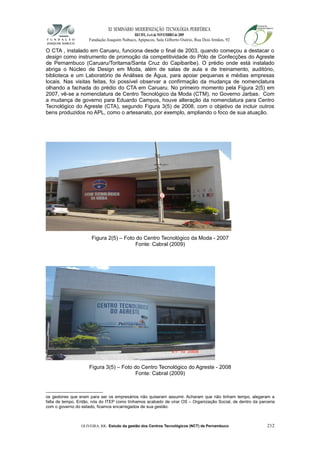 XI SEMINÁRIO MODERNIZAÇÃO TECNOLÓGIA PERIFÉRICA
RECIFE, 4 a 6 de NOVEMBRO de 2009
Fundação Joaquim Nabuco, Apipucos, Sala Gilberto Osório, Rua Dois Irmãos, 92
O CTA , instalado em Caruaru, funciona desde o final de 2003, quando começou a destacar o
design como instrumento de promoção da competitividade do Pólo de Confecções do Agreste
de Pernambuco (Caruaru/Toritama/Santa Cruz do Capibaribe). O prédio onde está instalado
abriga o Núcleo de Design em Moda, além de salas de aula e de treinamento, auditório,
biblioteca e um Laboratório de Análises de Água, para apoiar pequenas e médias empresas
locais. Nas visitas feitas, foi possível observar a confirmação da mudança de nomenclatura
olhando a fachada do prédio do CTA em Caruaru. No primeiro momento pela Figura 2(5) em
2007, vê-se a nomenclatura de Centro Tecnológico da Moda (CTM), no Governo Jarbas. Com
a mudança de governo para Eduardo Campos, houve alteração da nomenclatura para Centro
Tecnológico do Agreste (CTA), segundo Figura 3(5) de 2008, com o objetivo de incluir outros
bens produzidos no APL, como o artesanato, por exemplo, ampliando o foco de sua atuação.
Figura 2(5) – Foto do Centro Tecnológico da Moda - 2007
Fonte: Cabral (2009)
Figura 3(5) – Foto do Centro Tecnológico do Agreste - 2008
Fonte: Cabral (2009)
os gestores que eram para ser os empresários não quiseram assumir. Acharam que não tinham tempo, alegaram a
falta de tempo. Então, nós do ITEP como tínhamos acabado de virar OS – Organização Social, de dentro da parceria
com o governo do estado, ficamos encarregados de sua gestão.
OLIVEIRA, RR. Estudo da gestão dos Centros Tecnológicos (NCT) de Pernambuco 212
 