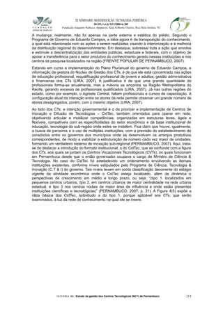XI SEMINÁRIO MODERNIZAÇÃO TECNOLÓGIA PERIFÉRICA
RECIFE, 4 a 6 de NOVEMBRO de 2009
Fundação Joaquim Nabuco, Apipucos, Sala Gilberto Osório, Rua Dois Irmãos, 92
A mudança, realmente, não foi apenas na parte externa e estética do prédio. Segundo o
Programa de Governo de Eduardo Campos, a idéia agora é de transposição do conhecimento,
a qual está relacionada com as ações a serem realizadas visando à interiorização e à melhoria
da distribuição regional do desenvolvimento. Em destaque, sobressai toda a ação que envolva
e estimule a descentralização das entidades públicas, estaduais e federais, com o objetivo de
apoiar a transferência para o setor produtivo do conhecimento gerado nessas instituições e nos
centros de pesquisa localizados na região (FRENTE POPULAR DE PERNAMBUCO, 2007).
Estando em curso a implementação do Plano Plurianual do governo de Eduardo Campos, a
informação da gestora do Núcleo de Gestão dos CTs, é de que ele está concentrado nas ações
de educação profissional, requalificação profissional de jovens e adultos; gestão administrativa
e financeiras dos CTs (LIRA, 2007). A justificativa é de que uma grande quantidade de
profissionais forma-se anualmente, mas a maioria se encontra na Região Metropolitana do
Recife, gerando excesso de profissionais qualificados (LIRA, 2007). Já nas outras regiões do
estado, como por exemplo, o Agreste Central, faltam profissionais e cursos de capacitação. A
configuração atual da interação entre os atores da rede permite observar um grande número de
atores desagregados, porém, com o mesmo objetivo (LIRA, 2007).
Ao lado dos CTs, a intenção governamental é a de priorizar a implementação de Centros de
Inovação e Difusão de Tecnologias – CidTec, também orientados para operar em rede,
objetivando articular e mobilizar competências, organizadas em estruturas leves, ágeis e
flexíveis, compatíveis com as especificidades do setor econômico e da base institucional de
educação, tecnologia da sub-região onde estes se instalem. Fica claro que houve, igualmente,
a busca de parceiros e o uso de múltiplas instituições, com a previsão do estabelecimento de
consórcios entre os governos dos municípios onde se desenvolvam os arranjos produtivos
correspondentes, de modo a viabilizar a estruturação de número cada vez maior de unidades,
formando um verdadeiro sistema de inovação sub-regional (PERNAMBUCO, 2007). Aqui, trata-
se de destacar a introdução do formato institucional, o do CidTec, que se confunde com a figura
dos CTs, aos quais se juntam os Centros Vocacionais Tecnológicos (CVTs), os quais funcionam
em Pernambuco desde que o então governador ocupava o cargo de Ministro de Ciência &
Tecnologia. No caso do CidTec foi estabelecido um ordenamento envolvendo as demais
instituições existentes, conforme níveis estipulados pelo Programa de Ciência, Tecnologia &
Inovação (C,T & I) do governo. Tais níveis levam em conta classificação decorrente do estágio
vigente da atividade econômica onde o CidTec esteja localizado, além da dinâmica e
perspectivas de crescimento em médio e longo prazo, ou seja, “(tipo 1. localizados em
pequenos centros urbanos, tipo 2, em centros urbanos de maior centralidade na rede urbana
estadual, e tipo 3 nos centros nodais de maior área de influência e onde estão presentes
instituições científicas e tecnológicas)” (PERNAMBUCO, 2007, p. 31). A Figura 4(5) expõe a
idéia básica dos CidTec, sobretudo a do tipo 1, porque aplicável aos CTs, que serão
examinados, à luz da rede de conhecimento na qual ele se insere.
OLIVEIRA, RR. Estudo da gestão dos Centros Tecnológicos (NCT) de Pernambuco 213
 