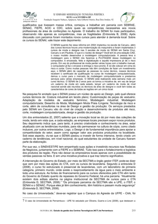 XI SEMINÁRIO MODERNIZAÇÃO TECNOLÓGIA PERIFÉRICA
RECIFE, 4 a 6 de NOVEMBRO de 2009
Fundação Joaquim Nabuco, Apipucos, Sala Gilberto Osório, Rua Dois Irmãos, 92
qualificados que tivessem massa crítica, começou a trabalhar em parceria com SEBRAE,
SENAC, FIEPE, ACIC e CDC, sobre quais as competências necessárias aos novos
profissionais da área de confecções no Agreste. O trabalho do SENAI foi mais participativo,
observando não apenas as competências, mas as fragilidades (Entrevista B, 2008). Após
discussão com parceiros foram montados novos cursos para atender à demanda local. Sobre
os cursos do SENAI, vale trazer este depoimento:
O SENAI quando fez essa reforma em 2004 implantou na escola de Caruaru, além
dos cursos técnicos houve uma modernização do maquinário e foram implantados 3
cursos de moda e designe nas 3 escolas de moda do SENAI em Santa Cruz,
Caruaru e em Paulista. O que é o núcleo de design? Você tem lá uma estação CAD,
o nosso modelo desenvolve a modelagem computadorizada. A pessoa leva a
modelagem para o SENAI nós fazemos a PLOTAGEM dessa modelagem no
computador, é encaixada, feita a digitalização e aquela impressora já dá o risco
pronto. Em vez do profissional de moda perder várias horas com o trabalho manual,
o computador já faz o encaixe e entrega o risco pronto. É só ele colocar em cima do
risco e cortar. Como muitas pessoas não têm condições de fazer um investimento
aqui, o SENAI além de capacitar as pessoas no curso técnico, nossos técnicos
recebem o certificado de qualificação no curso de modelagem computadorizada,
damos o curso para o mercado de modelagem computadorizada e prestamos
serviços para várias empresas. O SENAI está realizando esta semana mais um
curso técnico. O SENAI de 2 anos para cá tomou a iniciativa de, em vez de lançar
um caderno de moda em cada estado, lançar um caderno de moda de nível
nacional aonde são reunidos os técnicos da área de designe e você tem todas as
característica de cores de todas as regiões em um único local.
Na pesquisa foi anotado que o SENAI possui um núcleo de apoio ao Design, pelo qual oferece
cursos técnicos de: Costura industrial em tecido plano; Customização de peças de vestuário;
Adaptação de modelos de vestuário feminino; Modelagem industrial; Modelagem
computadorizada; Desenho de Moda; Modelagem Moda Praia /Lingerie; Tecnologia de risco e
corte, além de consultorias na área de Design e gestão da produção. Os serviços prestados
pelo SENAI em Caruaru vão do nível de criação e desenvolvimento de produtos até risco,
corte, modelagem computadorizada, design e gestão da produção.
Um dos entrevistados (E, 2007) salienta que a inovação local se dá por meio das coleções de
moda, tendo em vista que, a cada estação, as empresas locais precisam expor novos produtos.
Seu depoimento indica que, para tanto, é preciso criatividade e conhecimento na área, estar
atualizado com as tendências mundiais, para não permanecer na cultura de cópia, como citado
inclusive, por outros entrevistados. Logo, o Design é de fundamental importância para apoiar a
competitividade do setor, assim como agregar valor aos produtos produzidos na localidade.
Sob esse aspecto, viu-se que o SENAI passou a investir de forma intensiva, tendo criado um
caderno de tendências, em nível nacional, do qual estudantes da unidade de Caruaru fizeram
parte da elaboração.
Por sua vez, o SINDVEST/PE tem empenhado suas ações e investindo recursos nas Rodadas
de Negócios, juntamente com a FIEPE e o SEBRAE. Tudo isso para o fortalecimento e logística
dos produtos da região. Para não deixar os empresários locais apenas com a possibilidade de
vendas passivas na feira. E sim uma iniciativa proativa e que traz retorno significativo.
A intervenção do Governo do Estado, por meio da SECTMA e órgão gestor ITEP, pode-se dizer
que vem por meio das ações do CTA, com os cursos de lavanderia. Segundo a entrevista D
(2008), o curso foi estruturado é presencial de lavanderias, com um laboratório de primeira
categoria, primeiro mundo, onde existe o reaproveitamento da água para o meio ambiente e
toda uma estrutura. As fontes de financiamento para os cursos oferecidos pelo CTA vêm tanto
do Governo do Estado quanto de repasses do Governo Federal, há uma parceria. “Atualmente
existem dois editais abertos na página institucional da SECTMA de cursos para o CTA
(Entrevista D, SECTMA, 2008).” “Os principais parceiros da SECTMA são a UPE, o ITEP, o
SENAI e o SENAC. Porque eles já têm conhecimento, têm história e passam muita segurança”
(Entrevista D, SECTMA, 2008).
No caso da Universidade,7
deve-se registrar que o Campus do Agreste da UFPE - CAA, foi
7 O caso da Universidade de Pernambuco - UPE foi estudado por Oliveira, Guerra e Lins (2008), que destacam a
OLIVEIRA, RR. Estudo da gestão dos Centros Tecnológicos (NCT) de Pernambuco 215
 