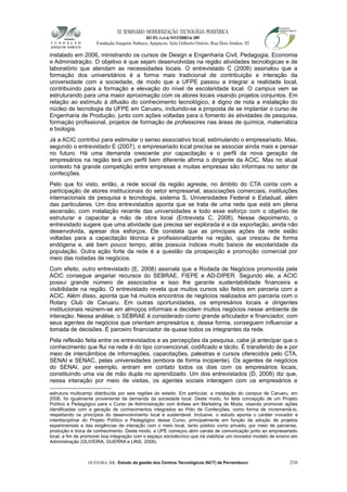 XI SEMINÁRIO MODERNIZAÇÃO TECNOLÓGIA PERIFÉRICA
RECIFE, 4 a 6 de NOVEMBRO de 2009
Fundação Joaquim Nabuco, Apipucos, Sala Gilberto Osório, Rua Dois Irmãos, 92
instalado em 2006, ministrando os cursos de Design e Engenharia Civil, Pedagogia, Economia
e Administração. O objetivo é que sejam desenvolvidas na região atividades tecnológicas e de
laboratório que atendam as necessidades locais. O entrevistado C (2008) assinalou que a
formação dos universitários é a forma mais tradicional de contribuição e interação da
universidade com a sociedade, de modo que a UFPE passou a integrar a realidade local,
contribuindo para a formação e elevação do nível de escolaridade local. O campus vem se
estruturando para uma maior aproximação com os atores locais visando projetos conjuntos. Em
relação ao estímulo à difusão do conhecimento tecnológico, é digno de nota a instalação do
núcleo de tecnologia da UFPE em Caruaru, incluindo-se a proposta de se implantar o curso de
Engenharia de Produção, junto com ações voltadas para o fomento às atividades de pesquisa,
formação profissional, projetos de formação de professores nas áreas de química, matemática
e biologia.
Já a ACIC contribui para estimular o senso associativo local, estimulando o empresariado. Mas,
segundo o entrevistado E (2007), o empresariado local precisa se associar ainda mais e pensar
no futuro. Há uma demanda crescente por capacitação e o perfil da nova geração de
empresários na região terá um perfil bem diferente afirma o dirigente da ACIC. Mas no atual
contexto há grande competição entre empresas e muitas empresas são informais no setor de
confecções.
Pelo que foi visto, então, a rede social da região agreste, no âmbito do CTA conta com a
participação de atores institucionais do setor empresarial, associações comerciais, instituições
internacionais de pesquisa e tecnologia, sistema S, Universidades Federal e Estadual, além
das particulares. Um dos entrevistados aponta que se trata de uma rede que está em plena
ascensão, com instalação recente das universidades e todo esse esforço com o objetivo de
estruturar e capacitar a mão de obra local (Entrevista C, 2008). Nesse depoimento, o
entrevistado sugere que uma atividade que precisa ser explorada é a da exportação, ainda não
desenvolvida, apesar dos esforços. Ele constata que as principais ações da rede estão
voltadas para a capacitação técnica e profissionalizante na região, que cresceu de forma
endógena e, até bem pouco tempo, atrás possuía índices muito baixos de escolaridade da
população. Outra ação forte da rede é a questão da prospecção e promoção comercial por
meio das rodadas de negócios.
Com efeito, outro entrevistado (E, 2008) assinala que a Rodada de Negócios promovida pela
ACIC consegue angariar recursos do SEBRAE, FIEPE e AD-DIPER. Segundo ele, a ACIC
possui grande número de associados e isso lhe garante sustentabilidade financeira e
visibilidade na região. O entrevistado revela que muitos cursos são feitos em parceria com a
ACIC. Além disso, aponta que há muitos encontros de negócios realizados em parceria com o
Rotary Club de Caruaru. Em outras oportunidades, os empresários locais e dirigentes
institucionais reúnem-se em almoços informais e decidem muitos negócios nesse ambiente de
interação. Nessa análise, o SEBRAE é considerado como grande articulador e financiador, com
seus agentes de negócios que orientam empresários e, dessa forma, conseguem influenciar a
tomada de decisões. É parceiro financiador de quase todos os integrantes da rede.
Pela reflexão feita entre os entrevistados e as percepções da pesquisa, cabe já antecipar que o
conhecimento que flui na rede é do tipo convencional, codificado e tácito. É transferido de e por
meio de intercâmbios de informações, capacitações, palestras e cursos oferecidos pelo CTA,
SENAI e SENAC, pelas universidades (embora de forma incipiente). Os agentes de negócios
do SENAI, por exemplo, entram em contato todos os dias com os empresários locais,
constituindo uma via de mão dupla no aprendizado. Um dos entrevistados (D, 2008) diz que,
nessa interação por meio de visitas, os agentes sociais interagem com os empresários e
estrutura multicampi distribuída por seis regiões do estado. Em particular, a instalação do campus de Caruaru, em
2006, foi igualmente proveniente de demanda da sociedade local. Deste modo, foi feita concepção de um Projeto
Político e Pedagógico para o Curso de Administração com ênfase em Marketing de Moda, visando promover ações
identificadas com a geração de conhecimentos integrados ao Pólo de Confecções, como forma de incrementá-lo,
respeitando os princípios do desenvolvimento local e sustentável. Inclusive, o estudo aponta o caráter inovador e
interdisciplinar do Projeto Político e Pedagógico desse Curso, principalmente em função da adoção de projetos
experimentais e das exigências de interação com o meio local, tanto público como privado, por meio de parcerias,
produção e troca de conhecimento. Deste modo, a UPE começou abrir canais de comunicação junto ao empresariado
local, a fim de promover boa integração com o espaço sóciotécnico que irá viabilizar um inovador modelo de ensino em
Administração (OLIVEIRA, GUERRA e LINS, 2008).
OLIVEIRA, RR. Estudo da gestão dos Centros Tecnológicos (NCT) de Pernambuco 216
 