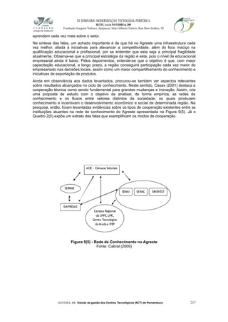 XI SEMINÁRIO MODERNIZAÇÃO TECNOLÓGIA PERIFÉRICA
RECIFE, 4 a 6 de NOVEMBRO de 2009
Fundação Joaquim Nabuco, Apipucos, Sala Gilberto Osório, Rua Dois Irmãos, 92
aprendem cada vez mais sobre o setor.
Na síntese das falas, um achado importante é de que há no Agreste uma infraestrutura cada
vez melhor, aliada à iniciativas para alavancar a competitividade, além do foco maciço na
qualificação educacional e profissional, por se entender que esta seja a principal fragilidade
atualmente. Observa-se que a principal estratégia da região é esta, pois o nível de educacional
empresarial ainda é baixo. Pelos depoimentos, entende-se que o objetivo é que, com maior
capacitação educacional, a longo prazo, a região conseguirá participação cada vez maior do
empresariado nas decisões locais, assim como um maior compartilhamento do conhecimento e
iniciativas de exportação de produtos.
Ainda em observância aos dados levantados, procurou-se também ver aspectos relevantes
sobre resultados alcançados no ciclo de conhecimento. Neste sentido, Casas (2001) destaca a
cooperação técnica como sendo fundamental para grandes mudanças e inovação. Assim, cria
uma proposta de estudo com o objetivo de analisar, de forma empírica, as redes de
conhecimento e os fluxos entre setores distintos da sociedade, os quais produzem
conhecimento e incentivam o desenvolvimento econômico e social de determinada região. Na
pesquisa, então, foram levantadas evidências sobre os tipos de cooperação existentes entre as
instituições atuantes na rede de conhecimento do Agreste apresentada na Figura 5(5). Já o
Quadro 2(5) expõe um extrato das falas que exemplificam os modos de cooperação.
Figura 5(5) - Rede de Conhecimento no Agreste
Fonte: Cabral (2009)
OLIVEIRA, RR. Estudo da gestão dos Centros Tecnológicos (NCT) de Pernambuco 217
SEBRAE
EMPRESAS
Campus Regional
da UFPE,UPE,
Centro Tecnológico
da Modae ITEP
SENAI
ACIC – Câmaras Setoriais
SENAC SINDVEST
 