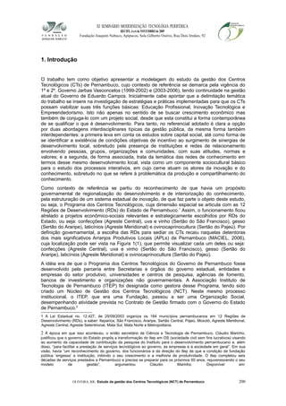 XI SEMINÁRIO MODERNIZAÇÃO TECNOLÓGIA PERIFÉRICA
RECIFE, 4 a 6 de NOVEMBRO de 2009
Fundação Joaquim Nabuco, Apipucos, Sala Gilberto Osório, Rua Dois Irmãos, 92
1. Introdução
O trabalho tem como objetivo apresentar a modelagem do estudo da gestão dos Centros
Tecnológicos (CTs) de Pernambuco, cujo contexto de referência se demarca pela vigência do
1º e 2º. Governo Jarbas Vasconcelos (1999-2002) e (2003-2006), tendo continuidade na gestão
atual do Governo de Eduardo Campos. Inicialmente cabe apontar que a delimitação temática
do trabalho se insere na investigação de estratégias e práticas implementadas para que os CTs
possam viabilizar suas três funções básicas: Educação Profissional, Inovação Tecnológica e
Empreendedorismo. Isto não apenas no sentido de se buscar crescimento econômico mas
também de conjuga-lo com um projeto social, desde que esta constitui a forma contemporânea
de se qualificar o que é desenvolvimento. Para tanto, no referencial adotado é clara a opção
por duas abordagens interdisciplinares típicas da gestão pública, da mesma forma também
interdependentes: a primeira leva em conta os estudos sobre capital social, até como forma de
se identificar a existência de condições objetivas de incentivo ao surgimento de sinergias de
desenvolvimento local, sobretudo pela presença de instituições e redes de relacionamento
envolvendo pessoas, grupos, organizações e comunidades, com suas atitudes, normas e
valores; e a segunda, de forma associada, trata da temática das redes de conhecimento em
termos desse mesmo desenvolvimento local, vista como um componente sociocultural básico
para o estudo dos processos interativos, em cujo cerne atuam os atores da inovação e do
conhecimento, sobretudo no que se refere à problemática da produção e compartilhamento do
conhecimento.
Como contexto de referência se partiu do reconhecimento de que havia um propósito
governamental de regionalização do desenvolvimento e de interiorização do conhecimento,
pela estruturação de um sistema estadual de inovação, de que faz parte o objeto deste estudo,
ou seja, o Programa dos Centros Tecnológicos, cuja dimensão espacial se articula com as 12
Regiões de Desenvolvimento (RDs) do Estado de Pernambuco.1
Assim, o funcionamento ficou
atrelado a projetos econômico-sociais relevantes e estrategicamente escolhidos por RDs do
Estado, ou seja: confecções (Agreste Central), uva e vinho (Sertão do São Francisco), gesso
(Sertão do Araripe), laticínios (Agreste Meridional) e ovinocaprinocultura (Sertão do Pajeú). Por
definição governamental, a escolha das RDs para sediar os CTs recaiu naquelas detentoras
dos mais significativos Arranjos Produtivos Locais (APLs) de Pernambuco (MACIEL, 2006),
cuja localização pode ser vista na Figura 1(1), que permite visualizar cada um deles ou seja:
confecções (Agreste Central), uva e vinho (Sertão do São Francisco), gesso (Sertão do
Araripe), laticínios (Agreste Meridional) e ovinocaprinocultura (Sertão do Pajeú).
A idéia era de que o Programa dos Centros Tecnológicos do Governo de Pernambuco fosse
desenvolvido pela parceria entre Secretarias e órgãos do governo estadual, entidades e
empresas do setor produtivo, universidades e centros de pesquisa, agências de fomento,
bancos de investimento e organizações não governamentais. A Associação Instituto de
Tecnologia de Pernambuco (ITEP) foi designada como gestora desse Programa, tendo sido
criado um Núcleo de Gestão dos Centros Tecnológicos (NCT). Neste mesmo processo
institucional, o ITEP, que era uma Fundação, passou a ser uma Organização Social,
desempenhando atividade prevista no Contrato de Gestão firmado com o Governo do Estado
de Pernambuco.2
1 A Lei Estadual no. 12.427, de 25/09/2003 organiza os 184 municípios pernambucanos em 12 Regiões de
Desenvolvimento (RDs), a saber: Itaparica, São Francisco, Araripe, Sertão Central, Pajeú, Moxotó, Agreste Meridional,
Agreste Central, Agreste Setentrional, Mata Sul, Mata Norte e Metropolitana.
2 À época em que isso aconteceu, o então secretário de Ciência e Tecnologia de Pernambuco, Cláudio Marinho,
justificou que o governo do Estado propôs a transformação do Itep em OS (sociedade civil sem fins lucrativos) visando
ao aumento da capacidade de contribuição da pesquisa do Instituto para o desenvolvimento pernambucano e, além
disso, “para facilitar a prestação de serviços tecnológicos ao governo, às empresas e à sociedade em geral”. Em sua
visão, havia “um reconhecimento do governo, dos funcionários e da direção do Itep de que a condição de fundação
pública ‘engessa’ a instituição, inibindo o seu crescimento e a melhoria de produtividade. O Itep completou seis
décadas de serviços prestados a Pernambuco e precisa se preparar para os próximos 60 anos, rejuvenescendo o seu
modelo de gestão”, argumentou Cláudio Marinho. Disponível em:
OLIVEIRA, RR. Estudo da gestão dos Centros Tecnológicos (NCT) de Pernambuco 200
 
