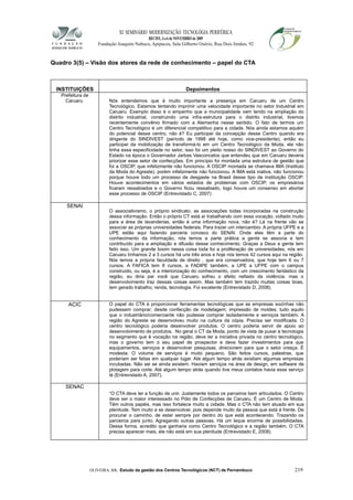 XI SEMINÁRIO MODERNIZAÇÃO TECNOLÓGIA PERIFÉRICA
RECIFE, 4 a 6 de NOVEMBRO de 2009
Fundação Joaquim Nabuco, Apipucos, Sala Gilberto Osório, Rua Dois Irmãos, 92
Quadro 3(5) – Visão dos atores da rede de conhecimento – papel do CTA
INSTITUIÇÕES Depoimentos
Prefeitura de
Caruaru Nós entendemos que é muito importante a presença em Caruaru de um Centro
Tecnológico. Estamos tentando imprimir uma velocidade importante no setor Industrial em
Caruaru. Exemplo disso é o empenho que a municipalidade vem tendo na ampliação do
distrito industrial, construindo uma infra-estrutura para o distrito industrial, tivemos
recentemente convênio firmado com a Alemanha nesse sentido. O fato de termos um
Centro Tecnológico é um diferencial competitivo para a cidade. Nós ainda estamos aquém
do potencial desse centro, não é? Eu participei da concepção desse Centro quando era
dirigente do SINDIVEST (período de 1998 até hoje, como vice-presidente), então eu
participei da mobilização de transformá-lo em um Centro Tecnológico da Moda, ele não
tinha essa especificidade no setor, isso foi um pleito nosso do SINDIVEST ao Governo do
Estado na época o Governador Jarbas Vasconcelos que entendeu que em Caruaru deveria
priorizar esse setor de confecções. Em princípio foi montada uma estrutura de gestão que
foi a OSCIP, que infelizmente não funcionou. A OSCIP montada se chamava IMA (Instituto
da Moda do Agreste), porém infelizmente não funcionou. A IMA está inativa, não funcionou
porque houve todo um processo de desgaste na Brasil desse tipo de instituição OSCIP.
Houve acontecimentos em vários estados de problemas com OSCIP, os empresários
ficaram ressabiados e o Governo ficou ressabiado, logo houve um consenso em abortar
esse processo de OSCIP (Entrevistado C, 2007)
SENAI
O associativismo, o próprio sindicato, as associações todas incorporadas na construção
dessa informação. Então o próprio CT está aí trabalhando com essa vocação, voltado muito
para a área de lavanderias, então é uma informação nova, não é? Lá na frente vão se
associar as próprias universidades federais. Para trazer um intercambio. A própria UFPE e a
UPE estão aqui fazendo parceria conosco do SENAI. Onde eles têm a parte do
conhecimento da informação, nós temos a parte prática a gente se associa e tem
contribuído para a ampliação e difusão desse conhecimento. Graças a Deus a gente tem
feito isso. Um grande boom nessa coisa toda foi a proliferação de universidades, nós em
Caruaru tínhamos 2 a 3 cursos há uns três anos e hoje nós temos 42 cursos aqui na região.
Nós temos a própria faculdade de direito , que era conservadora, que hoje tem 6 ou 7
cursos. A FAFICA tem 8 cursos, a FADIPE também, a UPE a UFPE com o campus
construído, ou seja, é a interiorização do conhecimento, com um crescimento fantástico da
região, eu diria par você que Caruaru sofreu o efeito nefasto da violência, mas o
desenvolvimento traz dessas coisas assim. Mas também tem trazido muitas coisas boas,
tem gerado trabalho, renda, tecnologia. Foi excelente (Entrevistado D, 2008).
ACIC O papel do CTA é proporcionar ferramentas tecnológicas que as empresas sozinhas não
pudessem comprar; desde confecção de modelagem; impressão de moldes; tudo aquilo
que o industriário/comerciante não pudesse comprar isoladamente e serviços também. A
região do Agreste se desenvolveu muito na cultura da cópia. Precisa ser modificada. O
centro tecnológico poderia desenvolver produtos. O centro poderia servir de apoio ao
desenvolvimento de produtos. No geral o CT da Moda, ponto de vista de puxar a tecnologia
no segmento que é vocação na região, deve ter a iniciativa privada no centro tecnológico,
mas o governo tem o seu papel de prospector e deve fazer investimentos para que
equipamentos, serviços e desenvolver pesquisas, direcionem para que o setor cresça. É
modesta. O volume de serviços é muito pequeno. São feitos cursos, palestras, que
poderiam ser feitas em qualquer lugar. Até algum tempo atrás existiam algumas empresas
incubadas. Não sei se ainda existem. Haviam serviços na área de design, em software de
plotagem para corte. Até algum tempo atrás quando tive meus contatos havia esse serviço
lá (Entrevistado A, 2007).
SENAC
“O CTA deve ter a função de unir. Justamente todos os parceiros bem articulados. O Centro
deve ser o maior interessado no Pólo de Confecções de Caruaru. É um Centro de Moda.
Têm outros papéis, mas isso fortalece muito a cidade. Mas o CTA não tem atuado em sua
plenitude. Tem muito a se desenvolver, pois depende muito da pessoa que está à frente. De
procurar o caminho, de estar sempre por dentro do que está acontecendo. Trazendo os
parceiros para junto. Agregando outras pessoas. Há um leque enorme de possibilidades.
Dessa forma, acredito que ganharia como Centro Tecnológico e a região também. O CTA
precisa aparecer mais, ele não está em sua plenitude (Entrevistado E, 2008).
OLIVEIRA, RR. Estudo da gestão dos Centros Tecnológicos (NCT) de Pernambuco 219
 