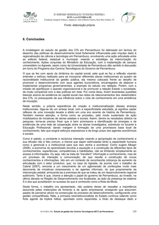 XI SEMINÁRIO MODERNIZAÇÃO TECNOLÓGIA PERIFÉRICA
RECIFE, 4 a 6 de NOVEMBRO de 2009
Fundação Joaquim Nabuco, Apipucos, Sala Gilberto Osório, Rua Dois Irmãos, 92
Fonte: elaboração própria
6. Conclusões
A modelagem do estudo da gestão dos CTs em Pernambuco foi delineada em termos do
desenho das políticas de desenvolvimento local fortemente influenciada pelo impulso dado à
regionalização da ciência e tecnologia em Pernambuco, envolvendo uma ação articulada entre
as esferas federal, estadual e municipal, visando a estratégia da interiorização do
conhecimento. Ações conjuntas do Ministério da Educação, com a implantação de campus
universitário no Agreste, assim como da Universidade de Pernambuco dão sentido à discussão
em torno do Programa dos Centros Tecnológicos do Governo de Pernambuco.
O que se fez com apoio da dinâmica do capital social, pela qual se fez a reflexão visando
entender o esforço realizado para se incorporar diferentes atores institucionais ao quadro de
racionalidade institucional da gestão pública, ela mesma colocada frente ao desafio de
promover o desenvolvimento com seus agentes burocráticos, encarregados de elaborar e
implementar programas governamentais, a exemplo do estudo ora relatado. Porém, com a
missão de aperfeiçoar o aparato organizacional e de promover a relação Estado x sociedade,
de modo compatível com a das práticas em rede. Por conta disso, foram levantadas questões
básicas acerca da existência do capital social nas redes de relacionamentos dos stakeholders
dos CTs, no pressuposto de sua influência sobre o ciclo de conhecimento em uma ambiência
de inovação.
Neste sentido, a própria experiência de criação e institucionalização desses arranjos
institucionais, diga-se de um arranjo local, com a especificidade estudada, já significa captar
reflexos de uma inovação levada a efeito em uma era recente da história de Pernambuco,
Também merece atenção, a forma como se procedeu, pelo modo sustentado de ação
mobilizadora de iniciativas de atores estatais e sociais. Assim, dentre os resultados obtidos na
pesquisa, torna-se preciso frisar que é bem promissora a identificação de sinergias e de
evidências de uma rede de cooperação entre os atores investigados, sobretudo no tocante à
Educação Profissional, dando margem à formação de uma promissora base local de
conhecimento, fato que exigirá esforços expressivos e de longo prazo dos agentes econômicos
e sociais.
Como é sabido, a constante e recíproca interação visando a apropriação de conhecimento e
sua difusão não é fato comum, a menos que sejam estimuladas tanto a capacidade humana
como a gerencial e a institucional para que isso venha a acontecer. Como sugere Albagri
(2006), a economia do aprendizado envolve a aquisição e a construção de diferentes tipos de
conhecimentos, experiências, competências e habilidades, não se limitando simplesmente ao
acesso à informações. Ou seja, não se trata de “transferir” informação e conhecimento, mas de
um processo de interação e comunicação, de que resulte a construção de novos
conhecimentos e informações. Isto em um contexto de reconhecida cobrança de aumento da
articulação com o setor produtivo, que, no caso do Agreste, de acordo com o trabalho de
Cabral (2007), remonta a um crescimento de um aglomerado de confecções muito mais
decorrente de iniciativas empresariais e de agentes informais, do que propriamente da
intervenção estatal, arriscando-se a premissa de que se tratou de um desenvolvimento regional
autônomo. Tanto é que, chama a atenção o papel do governo de Pernambuco, ao investir, na
última década na Região de Desenvolvimento ora focalizada, ao lado da presença do sistema
S e dos que acreditaram no sucesso do que é conhecido como a Rota da Moda.
Desta forma, o trabalho ora apresentado, não poderia deixar de ressaltar a importância
assumida pelas instituições de fomento e de apoio empresarial, ensejando que assumam
papéis de parceiros ativos na consecução do processo de desenvolvimento, configurando uma
gestão compartilhada. Nela, a primazia neoinstitucionalista do Estado continua valendo como
forte agente da tríplice hélice, apontada como expandida, a título de destaque dado a
OLIVEIRA, RR. Estudo da gestão dos Centros Tecnológicos (NCT) de Pernambuco 220
 
