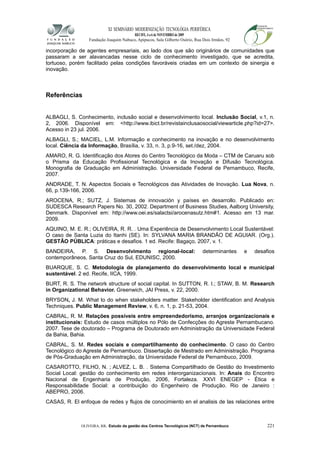 XI SEMINÁRIO MODERNIZAÇÃO TECNOLÓGIA PERIFÉRICA
RECIFE, 4 a 6 de NOVEMBRO de 2009
Fundação Joaquim Nabuco, Apipucos, Sala Gilberto Osório, Rua Dois Irmãos, 92
incorporação de agentes empresariais, ao lado dos que são originários de comunidades que
passaram a ser alavancadas nesse ciclo de conhecimento investigado, que se acredita,
tortuoso, porém facilitado pelas condições favoráveis criadas em um contexto de sinergia e
inovação.
Referências
ALBAGLI, S. Conhecimento, inclusão social e desenvolvimento local. Inclusão Social, v.1, n.
2, 2006. Disponível em: <http://www.ibict.br/revistainclusaosocial/viewarticle.php?id=27>.
Acesso in 23 jul. 2006.
ALBAGLI, S.; MACIEL, L.M. Informação e conhecimento na inovação e no desenvolvimento
local. Ciência da Informação, Brasília, v. 33, n. 3, p.9-16, set./dez, 2004.
AMARO, R. G. Identificação dos Atores do Centro Tecnológico da Moda – CTM de Caruaru sob
o Prisma da Educação Profissional Tecnológica e da Inovação e Difusão Tecnológica.
Monografia de Graduação em Administração. Universidade Federal de Pernambuco, Recife,
2007.
ANDRADE, T. N. Aspectos Sociais e Tecnológicos das Atividades de Inovação. Lua Nova, n.
66, p.139-166, 2006.
AROCENA, R.; SUTZ, J. Sistemas de innovación y países en desarrollo. Publicado en:
SUDESCA Research Papers No. 30, 2002. Department of Business Studies, Aalborg University,
Denmark. Disponível em: http://www.oei.es/salactsi/arocenasutz.htm#1. Acesso em 13 mar.
2009.
AQUINO, M. E. R.; OLIVEIRA, R. R. . Uma Experiência de Desenvolvimento Local Sustentável:
O caso de Santa Luzia do Itanhi (SE). In: SYLVANA MARIA BRANDÃO DE AGUIAR. (Org.).
GESTÃO PÚBLICA: práticas e desafios. 1 ed. Recife: Bagaço, 2007, v. 1.
BANDEIRA, P. S. Desenvolvimento regional-local: determinantes e desafios
contemporâneos, Santa Cruz do Sul, EDUNISC, 2000.
BUARQUE, S. C. Metodologia de planejamento do desenvolvimento local e municipal
sustentável. 2 ed. Recife, IICA, 1999.
BURT, R. S. The network structure of social capital. In SUTTON, R. I.; STAW, B. M. Research
in Organizational Behavior. Greenwich, JAI Press, v. 22, 2000.
BRYSON, J. M. What to do when stakeholders matter. Stakeholder identification and Analysis
Techniques. Public Management Review, v. 6, n. 1, p. 21-53, 2004.
CABRAL, R. M. Relações possíveis entre empreendedorismo, arranjos organizacionais e
institucionais: Estudo de casos múltiplos no Pólo de Confecções do Agreste Pernambucano.
2007. Tese de doutorado – Programa de Doutorado em Administração da Universidade Federal
da Bahia, Bahia.
CABRAL, S. M. Redes sociais e compartilhamento do conhecimento. O caso do Centro
Tecnológico do Agreste de Pernambuco. Dissertação de Mestrado em Administração. Programa
de Pós-Graduação em Administração, da Universidade Federal de Pernambuco, 2009.
CASAROTTO, FILHO, N. ; ALVEZ, L. B. . Sistema Compartilhado de Gestão do Investimento
Social Local: gestão do conhecimento em redes interorganizacionais. In: Anais do Encontro
Nacional de Engenharia de Produção, 2006, Fortaleza. XXVI ENEGEP - Ética e
Responsabilidade Social: a contribuição do Engenheiro de Produção. Rio de Janeiro :
ABEPRO, 2006.
CASAS, R. El enfoque de redes y flujos de conocimiento en el analisis de las relaciones entre
OLIVEIRA, RR. Estudo da gestão dos Centros Tecnológicos (NCT) de Pernambuco 221
 