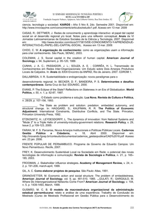 XI SEMINÁRIO MODERNIZAÇÃO TECNOLÓGIA PERIFÉRICA
RECIFE, 4 a 6 de NOVEMBRO de 2009
Fundação Joaquim Nabuco, Apipucos, Sala Gilberto Osório, Rua Dois Irmãos, 92
ciencia, tecnologia y sociedad. KAIROS - Año 5 Nro 8, 2do. Semestre 2001. Disponível em:
http://www.innovapyme.com/conocimiento/articulos/estudio1.pdf. Acesso em 13 mar. 2009
CASAS, R.; DETTMER, J. Redes de conocimento y aprendizaje interactivo: el papel del capital
social en el desarrollo regional y/o local. Notas para una reflexión conceptual. Anais da VI
Jornadas Latinoamericanas de Estúdios Sociales de la Ciência y Tecnologia, 2007. Disponível
em: http://www.docstoc.com/docs/3173815/DE-CONOCIMENTO-Y-APRENDIZAJE-
INTERACTIVO-EL-PAPEL-DEL-CAPITAL-SOCIAL. Acesso em 13 mar. 2009
CHOO, C. W. A organização do conhecimento: como as organizações usam a informação
para criar conhecimento. São Paulo, SENAC, 2003.
COLEMAN, J. S. Social capital in the creation of human capital. American Journal of
Sociology, v. 94, Suplement, p. 95-120, 1988.
CUNHA, J. A. C.; PASSADOR, J. L.; SOUZA, A. E. ; CORRÊA, H. L. Transmissão de
Conhecimentos em Redes Inter-Organizacionais: Um Estudo sobre Dois Arranjos Produtivos
Locais de Calçados. In: Anais do XXXI Encontro da ANPAD, Rio de Janeiro, 2007. CDROM 1.
DALLABRIDA, V. R. Sustentabilidade e endogenização: novos paradigmas para o
desenvolvimento regional. In: BECKER, D. F.; BANDEIRA, P. S. Determinantes e desafios
contemporâneos. Santa Cruz do Sul: EDUNISC, 2000.
EVANS, P. The Eclipse of the State? Reflections on Stateness in an Era of Globalization. World
Politics, v. 50, n. 1, p. 62-87, 1997.
____________. O Estado como problema e solução. Lua Nova. Revista de Cultura e Política,
n. 28/29, p. 107-156, 1993.
__________. The State as problem and solution: predation, embedded autonomy, and
structural change. In: HAGGARD, S.; KAUFMAN, R. R. The Politics of Economic
Adjustment: International Constraints, Distributive Conflicts, and The State. Princeton,
Princeton University Press, 1992.
ETZKOWITZ, H.; LEYDESDORFF, L. The dynamics of innovation: from National Systems and
"Mode 2" to a Triple Helix of university-industry-government relations. Research Policy, v. 29,
Issue 2, p.109-123, 2000.
FARAH, M. F. S. Parcerias, Novos Arranjos Institucionais e Políticas Públicas Locais. Cadernos
Gestão Pública e Cidadania, v. 18, Abril 2000. Disponível em:
http://inovando.fgvsp.br/conteudo/documentos/cadernos_gestaopublica/CAD%2018.pdf Acesso
em: 23 jan. 2006.
FRENTE POPULAR DE PERNAMBUCO. Programa de Governo de Eduardo Campos: Um
Novo Pernambuco. Recife, 2007.
FREY, K. Desenvolvimento Sustentável Local na Sociedade em Rede: o potencial das novas
tecnologias de informação e comunicação. Revista de Sociologia e Política, n. 21, p. 165–
185, 2003.
FROOMAN, J. Stakeholder influence strategies. Academy of Management Review, v. 24, n.
2, p. 191-206, march-april, 1999.
GIL, A. C. Como elaborar projetos de pesquisa. São Paulo: Atlas, 1991.
GRANOVETTER, M. Economic action and social structure: The problem of embeddedness.
American Journal of Sociology, vol. 9, pp. 481-510, 1985. ...GULATI, R.; GARGIULO, M.
Where Do Interorganizational Networks Come From? American Journal of Sociology, v. 104,
n. 5, p. 1439-1493, March, 1999.
GUSMÃO, M. C. B. O modelo da macroestrutura organizacional da administração
estadual pernambucana: relato e análise de uma experiência. Trabalho de Conclusão do
Mestrado (Curso de Mestrado Profissional em Gestão Pública para o Desenvolvimento do
OLIVEIRA, RR. Estudo da gestão dos Centros Tecnológicos (NCT) de Pernambuco 222
 