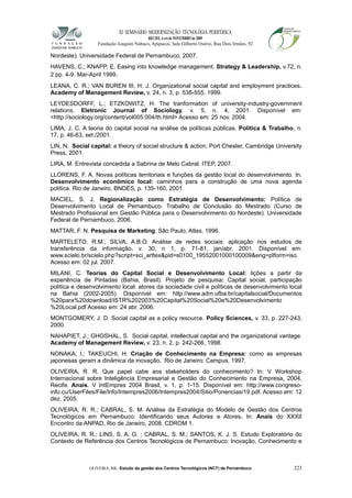XI SEMINÁRIO MODERNIZAÇÃO TECNOLÓGIA PERIFÉRICA
RECIFE, 4 a 6 de NOVEMBRO de 2009
Fundação Joaquim Nabuco, Apipucos, Sala Gilberto Osório, Rua Dois Irmãos, 92
Nordeste). Universidade Federal de Pernambuco, 2007.
HAVENS, C.; KNAPP, E. Easing into knowledge management. Strategy & Leadership, v.72, n.
2 pp. 4-9. Mar-April 1999.
LEANA, C. R.; VAN BUREN III, H. J. Organizational social capital and employment practices.
Academy of Management Review, v. 24, n. 3, p. 538-555, 1999.
LEYDESDORFF, L.; ETZKOWITZ, H. The tranformation of university-industry-government
relations. Eletronic Journal of Sociology, v. 5, n. 4, 2001. Disponível em:
<http://sociology.org/content/vol005.004/th.html> Acesso em: 25 nov. 2004.
LIMA, J. C. A teoria do capital social na análise de políticas públicas. Política & Trabalho, n.
17, p. 46-63, set./2001.
LIN, N. Social capital: a theory of social structure & action. Port Chester, Cambridge University
Press, 2001.
LIRA, M. Entrevista concedida a Sabrina de Melo Cabral. ITEP, 2007.
LLORENS, F. A. Novas políticas territoriais e funções da gestão local do desenvolvimento. In.
Desenvolvimento econômico local: caminhos para a construção de uma nova agenda
política. Rio de Janeiro, BNDES, p. 135-160, 2001.
MACIEL, S. J. Regionalização como Estratégia de Desenvolvimento: Política de
Desenvolvimento Local de Pernambuco. Trabalho de Conclusão do Mestrado (Curso de
Mestrado Profissional em Gestão Pública para o Desenvolvimento do Nordeste). Universidade
Federal de Pernambuco, 2006.
MATTAR, F. N. Pesquisa de Marketing. São Paulo, Atlas, 1996.
MARTELETO, R.M.; SILVA, A.B.O. Análise de redes sociais: aplicação nos estudos de
transferência da informação, v. 30, n 1, p. 71-81, jan/abr. 2001. Disponível em:
www.scielo.br/scielo.php?script=sci_arttex&pid=s0100_19552001000100009&eng=ptform=iso.
Acesso em: 02 jul. 2007.
MILANI, C. Teorias do Capital Social e Desenvolvimento Local: lições a partir da
experiência de Pintadas (Bahia, Brasil). Projeto de pesquisa: Capital social, participação
política e desenvolvimento local: atores da sociedade civil e políticas de desenvolvimento local
na Bahia (2002-2005). Disponível em: http://www.adm.ufba.br/capitalsocial/Documentos
%20para%20download/ISTR%202003%20Capital%20Social%20e%20Desenvolvimento
%20Local.pdf Acesso em: 24 abr. 2006.
MONTGOMERY, J. D. Social capital as a policy resource. Policy Sciences, v. 33, p. 227-243,
2000.
NAHAPIET, J.; GHOSHAL, S. Social capital, intellectual capital and the organizational vantage.
Academy of Management Review, v. 23, n. 2, p. 242-266, 1998.
NONAKA, I.; TAKEUCHI, H. Criação de Conhecimento na Empresa: como as empresas
japonesas geram a dinâmica da inovação. Rio de Janeiro: Campus, 1997.
OLIVEIRA, R. R. Que papel cabe aos stakeholders do conhecimento? In: V Workshop
Internacional sobre Inteligência Empresarial e Gestão do Conhecimento na Empresa, 2004,
Recife. Anais. V IntEmpres 2004 Brasil, v. 1, p. 1-15. Disponível em: http://www.congreso-
info.cu/UserFiles/File/Info/Intempres2006/Intempres2004/Sitio/Ponencias/19.pdf. Acesso em: 12
dez. 2005.
OLIVEIRA, R. R.; CABRAL, S. M. Análise da Estratégia do Modelo de Gestão dos Centros
Tecnológicos em Pernambuco: Identificando seus Autores e Atores. In: Anais do XXXII
Encontro da ANPAD, Rio de Janeiro, 2008. CDROM 1.
OLIVEIRA, R. R.; LINS, S. A. G. ; CABRAL, S. M.; SANTOS, K. J. S. Estudo Exploratório do
Contexto de Referência dos Centros Tecnológicos de Pernambuco: Inovação, Conhecimento e
OLIVEIRA, RR. Estudo da gestão dos Centros Tecnológicos (NCT) de Pernambuco 223
 