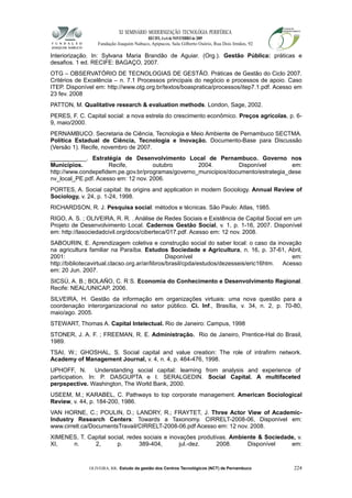 XI SEMINÁRIO MODERNIZAÇÃO TECNOLÓGIA PERIFÉRICA
RECIFE, 4 a 6 de NOVEMBRO de 2009
Fundação Joaquim Nabuco, Apipucos, Sala Gilberto Osório, Rua Dois Irmãos, 92
Interiorização. In: Sylvana Maria Brandão de Aguiar. (Org.). Gestão Pública: práticas e
desafios. 1 ed. RECIFE: BAGAÇO, 2007.
OTG – OBSERVATÓRIO DE TECNOLOGIAS DE GESTÃO. Práticas de Gestão do Ciclo 2007.
Critérios de Excelência – n. 7.1 Processos principais do negócio e processos de apoio. Caso
ITEP. Disponível em: http://www.otg.org.br/textos/boaspratica/processos/itep7.1.pdf. Acesso em
23 fev. 2008
PATTON, M. Qualitative research & evaluation methods. London, Sage, 2002.
PERES, F. C. Capital social: a nova estrela do crescimento econômico. Preços agrícolas, p. 6-
9, maio/2000.
PERNAMBUCO. Secretaria de Ciência, Tecnologia e Meio Ambiente de Pernambuco SECTMA.
Política Estadual de Ciência, Tecnologia e Inovação. Documento-Base para Discussão
(Versão 1). Recife, novembro de 2007.
___________. Estratégia de Desenvolvimento Local de Pernambuco. Governo nos
Municípios. Recife, outubro 2004. Disponível em:
http://www.condepefidem.pe.gov.br/programas/governo_municipios/documento/estrategia_dese
nv_local_PE.pdf. Acesso em: 12 nov. 2006.
PORTES, A. Social capital: Its origins and application in modern Sociology. Annual Review of
Sociology, v. 24, p. 1-24, 1998.
RICHARDSON, R. J. Pesquisa social: métodos e técnicas. São Paulo: Atlas, 1985.
RIGO, A. S. ; OLIVEIRA, R. R. . Análise de Redes Sociais e Existência de Capital Social em um
Projeto de Desenvolvimento Local. Cadernos Gestão Social, v. 1, p. 1-16, 2007. Disponível
em: http://lasociedadcivil.org/docs/ciberteca/017.pdf. Acesso em: 12 nov. 2008.
SABOURIN, E. Aprendizagem coletiva e construção social do saber local: o caso da inovação
na agricultura familiar na Paraíba. Estudos Sociedade e Agricultura, n. 16, p. 37-61, Abril,
2001: Disponível em:
http://bibliotecavirtual.clacso.org.ar/ar/libros/brasil/cpda/estudos/dezesseis/eric16htm. Acesso
em: 20 Jun. 2007.
SICSÚ, A. B.; BOLAÑO, C. R S. Economia do Conhecimento e Desenvolvimento Regional.
Recife: NEAL/UNICAP, 2006.
SILVEIRA, H. Gestão da informação em organizações virtuais: uma nova questão para a
coordenação interorganizacional no setor público. Ci. Inf., Brasília, v. 34, n. 2, p. 70-80,
maio/ago. 2005.
STEWART, Thomas A. Capital Intelectual. Rio de Janeiro: Campus, 1998
STONER, J. A. F. ; FREEMAN, R. E. Administração. Rio de Janeiro, Prentice-Hal do Brasil,
1989.
TSAI, W.; GHOSHAL, S. Social capital and value creation: The role of intrafirm network.
Academy of Management Journal, v. 4, n. 4, p. 464-476, 1998.
UPHOFF, N. Understanding social capital: learning from analysis and experience of
participation. In: P. DASGUPTA e I. SERALGEDIN. Social Capital. A multifaceted
perpspective. Washington, The World Bank, 2000.
USEEM, M.; KARABEL, C. Pathways to top corporate management. American Sociological
Review, v. 44, p. 184-200, 1986.
VAN HORNE, C.; POULIN, D.; LANDRY, R.; FRAYTET, J. Three Actor View of Academic-
Industry Research Centers: Towards a Taxonomy. CIRRELT-2008-06, Disponível em:
www.cirrelt.ca/DocumentsTravail/CIRRELT-2008-06.pdf Acesso em: 12 nov. 2008.
XIMENES, T. Capital social, redes sociais e inovações produtivas. Ambiente & Sociedade, v.
XI, n. 2, p. 389-404, jul.-dez. 2008. Disponível em:
OLIVEIRA, RR. Estudo da gestão dos Centros Tecnológicos (NCT) de Pernambuco 224
 