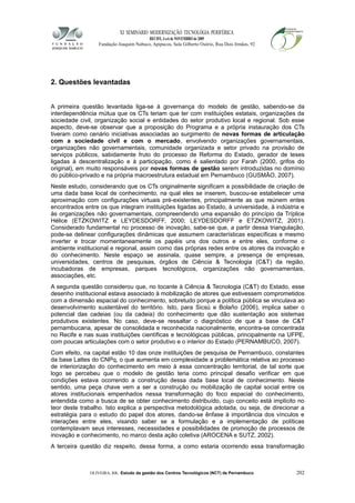 XI SEMINÁRIO MODERNIZAÇÃO TECNOLÓGIA PERIFÉRICA
RECIFE, 4 a 6 de NOVEMBRO de 2009
Fundação Joaquim Nabuco, Apipucos, Sala Gilberto Osório, Rua Dois Irmãos, 92
2. Questões levantadas
A primeira questão levantada liga-se à governança do modelo de gestão, sabendo-se da
interdependência mútua que os CTs teriam que ter com instituições estatais, organizações da
sociedade civil, organização social e entidades do setor produtivo local e regional. Sob esse
aspecto, deve-se observar que a proposição do Programa e a própria instauração dos CTs
tiveram como cenário iniciativas associadas ao surgimento de novas formas de articulação
com a sociedade civil e com o mercado, envolvendo organizações governamentais,
organizações não governamentais, comunidade organizada e setor privado na provisão de
serviços públicos, sabidamente fruto do processo de Reforma do Estado, gerador de teses
ligadas à descentralização e à participação, como é salientado por Farah (2000, grifos do
original), em muito responsáveis por novas formas de gestão serem introduzidas no domínio
do público-privado e na própria macroestrutura estadual em Pernambuco (GUSMÃO, 2007).
Neste estudo, considerando que os CTs originalmente significam a possibilidade de criação de
uma dada base local de conhecimento, na qual eles se inserem, buscou-se estabelecer uma
aproximação com configurações virtuais pré-existentes, principalmente as que reúnem entes
encontrados entre os que integram instituições ligadas ao Estado, à universidade, à indústria e
às organizações não governamentais, compreendendo uma expansão do princípio da Tríplice
Hélice (ETZKOWITZ e LEYDESDORFF, 2000; LEYDESDORFF e ETZKOWITZ, 2001).
Considerado fundamental no processo de inovação, sabe-se que, a partir dessa triangulação,
pode-se delinear configurações dinâmicas que assumem características específicas e mesmo
inverter e trocar momentaneamente os papéis uns dos outros e entre eles, conforme o
ambiente institucional e regional, assim como das próprias redes entre os atores da inovação e
do conhecimento. Neste espaço se assinala, quase sempre, a presença de empresas,
universidades, centros de pesquisas, órgãos de Ciência & Tecnologia (C&T) da região,
incubadoras de empresas, parques tecnológicos, organizações não governamentais,
associações, etc.
A segunda questão considerou que, no tocante à Ciência & Tecnologia (C&T) do Estado, esse
desenho institucional estava associado à mobilização de atores que estivessem comprometidos
com a dimensão espacial do conhecimento, sobretudo porque a política pública se vinculava ao
desenvolvimento sustentável do território. Isto, para Sicsú e Bolaño (2006), implica saber o
potencial das cadeias (ou da cadeia) do conhecimento que dão sustentação aos sistemas
produtivos existentes. No caso, deve-se ressaltar o diagnóstico de que a base de C&T
pernambucana, apesar de consolidada e reconhecida nacionalmente, encontra-se concentrada
no Recife e nas suas instituições científicas e tecnológicas públicas, principalmente na UFPE,
com poucas articulações com o setor produtivo e o interior do Estado (PERNAMBUCO, 2007).
Com efeito, na capital estão 10 das onze instituições de pesquisa de Pernambuco, constantes
da base Lattes do CNPq, o que aumenta em complexidade a problemática relativa ao processo
de interiorização do conhecimento em meio à essa concentração territorial, de tal sorte que
logo se percebeu que o modelo de gestão teria como principal desafio verificar em que
condições estava ocorrendo a construção dessa dada base local de conhecimento. Neste
sentido, uma peça chave vem a ser a construção ou mobilização de capital social entre os
atores institucionais empenhados nessa transformação do foco espacial do conhecimento,
entendida como a busca de se obter conhecimento distribuído, cujo conceito está implícito no
teor deste trabalho. Isto explica a perspectiva metodológica adotada, ou seja, de direcionar a
estratégia para o estudo do papel dos atores, dando-se ênfase à importância dos vínculos e
interações entre eles, visando saber se a formulação e a implementação de políticas
contemplavam seus interesses, necessidades e possibilidades de promoção de processos de
inovação e conhecimento, no marco desta ação coletiva (AROCENA e SUTZ, 2002).
A terceira questão diz respeito, dessa forma, a como estaria ocorrendo essa transformação
OLIVEIRA, RR. Estudo da gestão dos Centros Tecnológicos (NCT) de Pernambuco 202
 