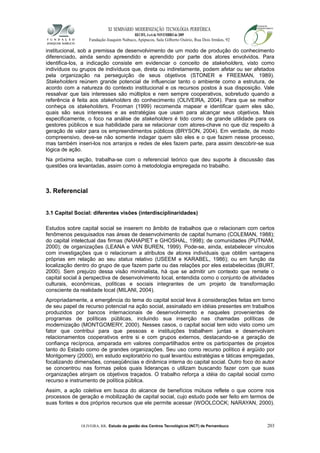 XI SEMINÁRIO MODERNIZAÇÃO TECNOLÓGIA PERIFÉRICA
RECIFE, 4 a 6 de NOVEMBRO de 2009
Fundação Joaquim Nabuco, Apipucos, Sala Gilberto Osório, Rua Dois Irmãos, 92
institucional, sob a premissa de desenvolvimento de um modo de produção do conhecimento
diferenciado, ainda sendo apreendido e aprendido por parte dos atores envolvidos. Para
identifica-los, a indicação consiste em evidenciar o conceito de stakeholders, visto como
indivíduos ou grupos de indivíduos que, direta ou indiretamente, podem afetar ou ser afetados
pela organização na perseguição de seus objetivos (STONER e FREEMAN, 1989).
Stakeholders reúnem grande potencial de influenciar tanto o ambiente como a estrutura, de
acordo com a natureza do contexto institucional e os recursos postos à sua disposição. Vale
ressalvar que tais interesses são múltiplos e nem sempre cooperativos, sobretudo quando a
referência é feita aos stakeholders do conhecimento (OLIVEIRA, 2004). Para que se melhor
conheça os stakeholders, Frooman (1999) recomenda mapear e identificar quem eles são,
quais são seus interesses e as estratégias que usam para alcançar seus objetivos. Mais
especificamente, o foco na análise de stakeholders é tido como de grande utilidade para os
gestores públicos e sua habilidade para se relacionar com atores-chave no que diz respeito à
geração de valor para os empreendimentos públicos (BRYSON, 2004). Em verdade, de modo
compreensivo, deve-se não somente indagar quem são eles e o que fazem nesse processo,
mas também inseri-los nos arranjos e redes de eles fazem parte, para assim descobrir-se sua
lógica de ação.
Na próxima seção, trabalha-se com o referencial teórico que deu suporte à discussão das
questões ora levantadas, assim como à metodologia empregada no trabalho.
3. Referencial
3.1 Capital Social: diferentes visões (interdisciplinaridades)
Estudos sobre capital social se inserem no âmbito de trabalhos que o relacionam com certos
fenômenos pesquisados nas áreas de desenvolvimento de capital humano (COLEMAN, 1988);
do capital intelectual das firmas (NAHAPIET e GHOSHAL, 1998); de comunidades (PUTNAM,
2000); de organizações (LEANA e VAN BUREN, 1999). Pode-se, ainda, estabelecer vínculos
com investigações que o relacionam a atributos de atores individuais que obtêm vantagens
próprias em relação ao seu status relativo (USEEM e KARABEL, 1986); ou em função da
localização dentro do grupo de que fazem parte ou das relações por eles estabelecidas (BURT,
2000). Sem prejuízo dessa visão minimalista, há que se admitir um contexto que remete o
capital social à perspectiva de desenvolvimento local, entendida como o conjunto de atividades
culturais, econômicas, políticas e sociais integrantes de um projeto de transformação
consciente da realidade local (MILANI, 2004).
Apropriadamente, a emergência do tema do capital social leva à considerações feitas em torno
de seu papel de recurso potencial na ação social, assinalado em idéias presentes em trabalhos
produzidos por bancos internacionais de desenvolvimento e naqueles provenientes de
programas de políticas públicas, incluindo sua inserção nas chamadas políticas de
modernização (MONTGOMERY, 2000). Nesses casos, o capital social tem sido visto como um
fator que contribui para que pessoas e instituições trabalhem juntas e desenvolvam
relacionamentos cooperativos entre si e com grupos externos, destacando-se a geração de
confiança recíproca, amparada em valores compartilhados entre os participantes de projetos
tanto do Estado como de grandes organizações. Seu uso como recurso político é argüido por
Montgomery (2000), em estudo exploratório no qual levantou estratégias e táticas empregadas,
focalizando dimensões, conseqüências e dinâmica interna do capital social. Outro foco do autor
se concentrou nas formas pelos quais lideranças o utilizam buscando fazer com que suas
organizações atinjam os objetivos traçados. O trabalho reforça a idéia do capital social como
recurso e instrumento de política pública.
Assim, a ação coletiva em busca do alcance de benefícios mútuos reflete o que ocorre nos
processos de geração e mobilização de capital social, cujo estudo pode ser feito em termos de
suas fontes e dos próprios recursos que ele permite acessar (WOOLCOCK; NARAYAN, 2000).
OLIVEIRA, RR. Estudo da gestão dos Centros Tecnológicos (NCT) de Pernambuco 203
 